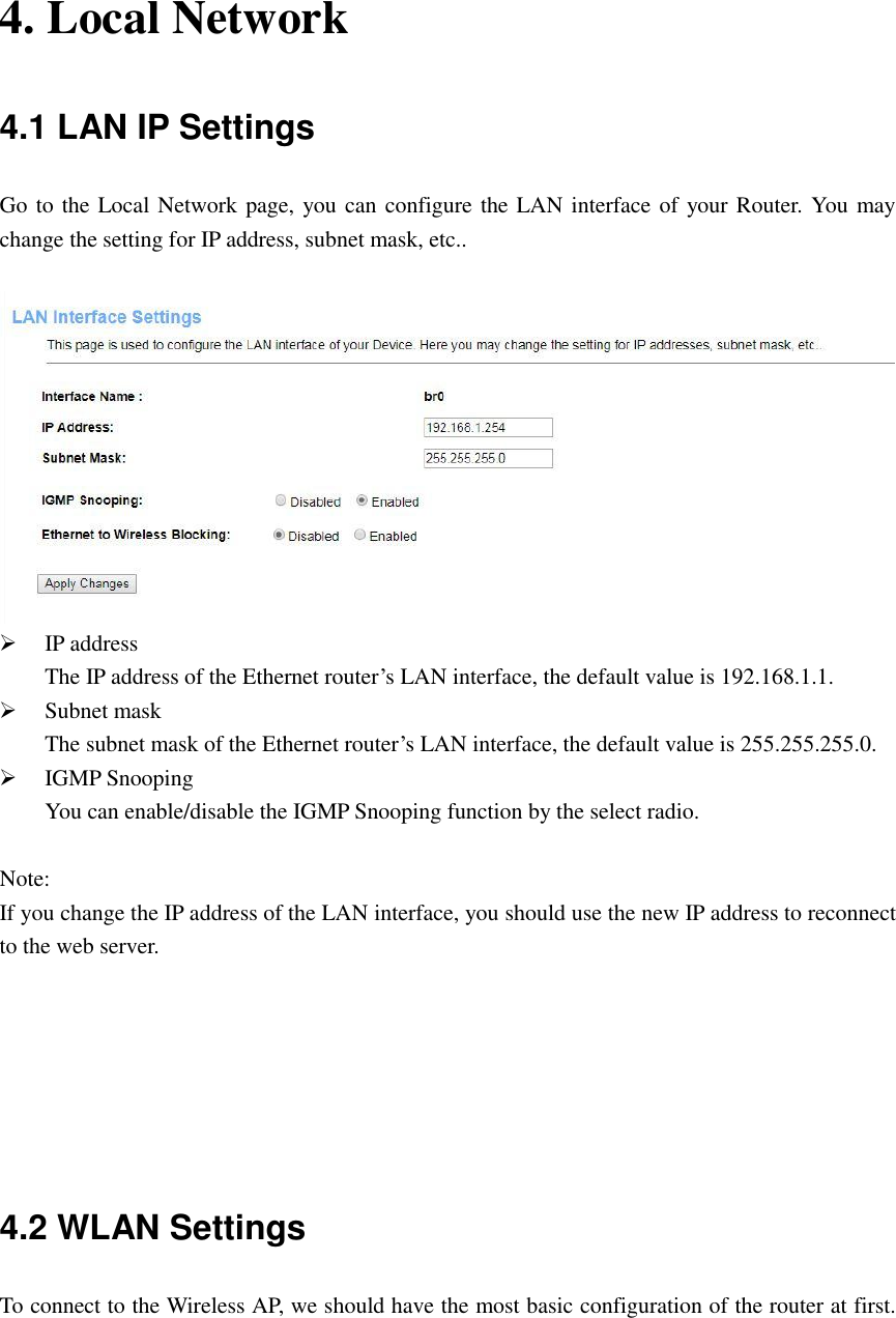    4. Local Network 4.1 LAN IP Settings Go to the Local Network page, you can configure the LAN interface of your Router. You may change the setting for IP address, subnet mask, etc..      IP address The IP address of the Ethernet router’s LAN interface, the default value is 192.168.1.1.  Subnet mask The subnet mask of the Ethernet router’s LAN interface, the default value is 255.255.255.0.  IGMP Snooping You can enable/disable the IGMP Snooping function by the select radio.  Note: If you change the IP address of the LAN interface, you should use the new IP address to reconnect to the web server.       4.2 WLAN Settings To connect to the Wireless AP, we should have the most basic configuration of the router at first. 