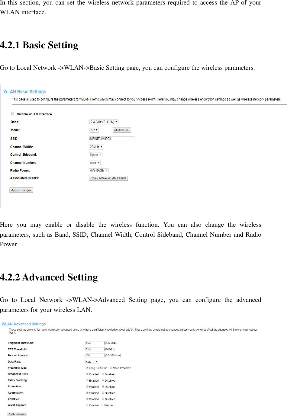 In this section, you can set  the wireless network parameters required to access the AP of your WLAN interface.    4.2.1 Basic Setting Go to Local Network -&gt;WLAN-&gt;Basic Setting page, you can configure the wireless parameters.    Here  you  may  enable  or  disable  the  wireless  function.  You  can  also  change  the  wireless parameters, such as Band, SSID, Channel Width, Control Sideband, Channel Number and Radio Power.  4.2.2 Advanced Setting Go  to  Local  Network  -&gt;WLAN-&gt;Advanced  Setting  page,  you  can  configure  the  advanced parameters for your wireless LAN.  