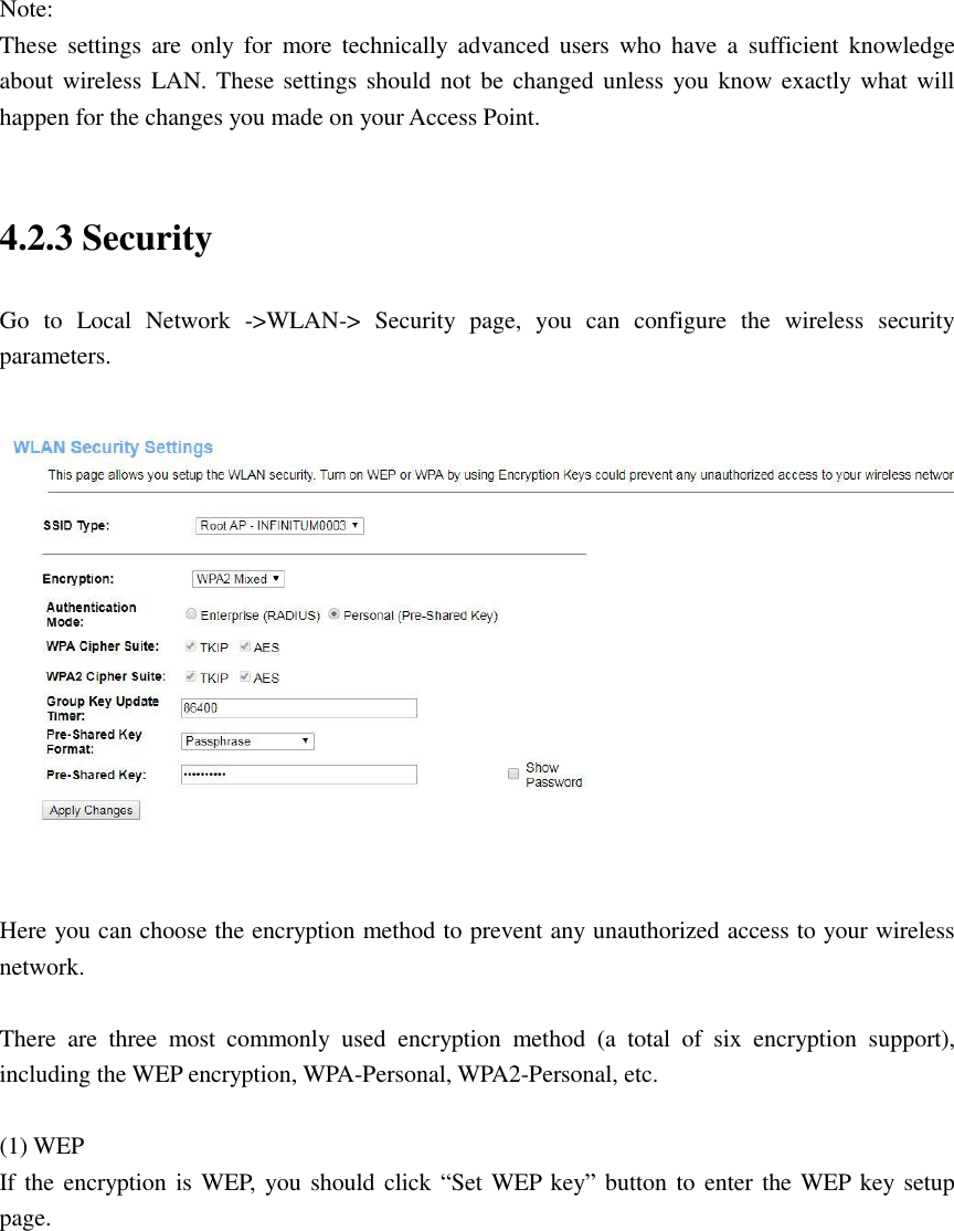  Note: These  settings  are  only  for  more  technically  advanced  users  who  have  a  sufficient  knowledge about wireless LAN. These settings should not be changed unless you know exactly what will happen for the changes you made on your Access Point.  4.2.3 Security   Go  to  Local  Network  -&gt;WLAN-&gt;  Security  page,  you  can  configure  the  wireless  security parameters.    Here you can choose the encryption method to prevent any unauthorized access to your wireless network.    There  are  three  most  commonly  used  encryption  method  (a  total  of  six  encryption  support), including the WEP encryption, WPA-Personal, WPA2-Personal, etc.  (1) WEP If the encryption is WEP,  you should click “Set WEP key” button to enter the WEP key setup page.  