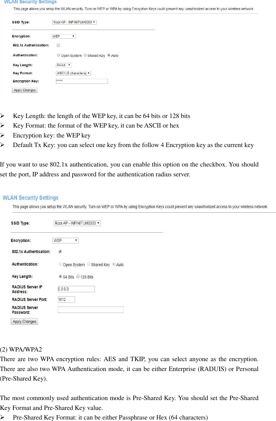    Key Length: the length of the WEP key, it can be 64 bits or 128 bits  Key Format: the format of the WEP key, it can be ASCII or hex  Encryption key: the WEP key  Default Tx Key: you can select one key from the follow 4 Encryption key as the current key    If you want to use 802.1x authentication, you can enable this option on the checkbox. You should set the port, IP address and password for the authentication radius server.    (2) WPA/WPA2 There are two WPA encryption rules: AES and TKIP, you can select anyone as the encryption. There are also two WPA Authentication mode, it can be either Enterprise (RADUIS) or Personal (Pre-Shared Key).    The most commonly used authentication mode is Pre-Shared Key. You should set the Pre-Shared Key Format and Pre-Shared Key value.  Pre-Shared Key Format: it can be either Passphrase or Hex (64 characters) 