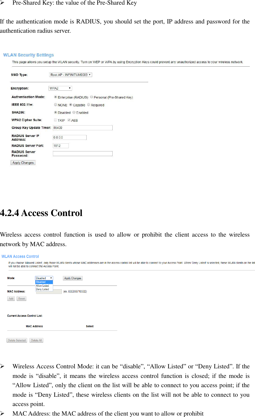  Pre-Shared Key: the value of the Pre-Shared Key  If the authentication mode is RADIUS, you should set the port, IP address and password for the authentication radius server.     4.2.4 Access Control   Wireless  access  control  function  is  used  to  allow  or  prohibit  the  client  access  to  the  wireless network by MAC address.    Wireless Access Control Mode: it can be “disable”, “Allow Listed” or “Deny Listed”. If the mode is  “disable”,  it  means the wireless  access  control  function  is closed; if  the  mode  is “Allow Listed”, only the client on the list will be able to connect to you access point; if the mode is “Deny Listed”, these wireless clients on the list will not be able to connect to you access point.  MAC Address: the MAC address of the client you want to allow or prohibit   