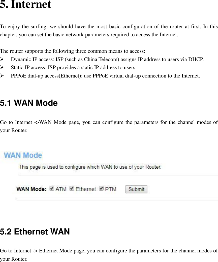 5. Internet   To enjoy the surfing, we should have the most basic configuration of the router at first. In this chapter, you can set the basic network parameters required to access the Internet.    The router supports the following three common means to access:  Dynamic IP access: ISP (such as China Telecom) assigns IP address to users via DHCP.  Static IP access: ISP provides a static IP address to users.  PPPoE dial-up access(Ethernet): use PPPoE virtual dial-up connection to the Internet.  5.1 WAN Mode Go to Internet -&gt;WAN Mode page, you can configure the parameters for the channel modes of your Router.     5.2 Ethernet WAN Go to Internet -&gt; Ethernet Mode page, you can configure the parameters for the channel modes of your Router.  