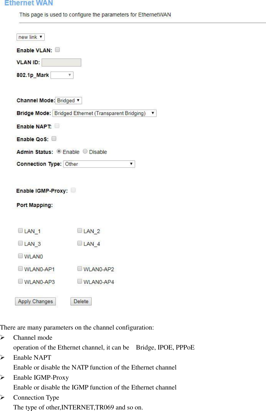  There are many parameters on the channel configuration:  Channel mode operation of the Ethernet channel, it can be    Bridge, IPOE, PPPoE  Enable NAPT Enable or disable the NATP function of the Ethernet channel  Enable IGMP-Proxy Enable or disable the IGMP function of the Ethernet channel  Connection Type The type of other,INTERNET,TR069 and so on.  