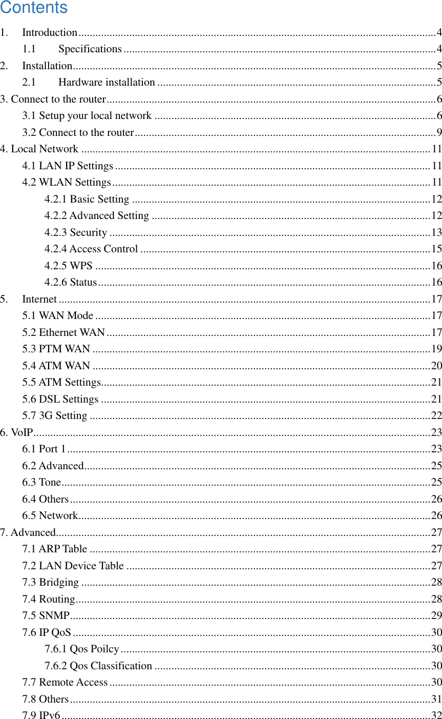Contents 1. Introduction ............................................................................................................................... 4 1.1 Specifications ............................................................................................................... 4 2. Installation ................................................................................................................................. 5 2.1 Hardware installation ................................................................................................... 5 3. Connect to the router ..................................................................................................................... 6 3.1 Setup your local network .................................................................................................... 6 3.2 Connect to the router ........................................................................................................... 9 4. Local Network ............................................................................................................................ 11 4.1 LAN IP Settings ................................................................................................................ 11 4.2 WLAN Settings ................................................................................................................. 11 4.2.1 Basic Setting .......................................................................................................... 12 4.2.2 Advanced Setting ................................................................................................... 12 4.2.3 Security .................................................................................................................. 13 4.2.4 Access Control ....................................................................................................... 15 4.2.5 WPS ....................................................................................................................... 16 4.2.6 Status ...................................................................................................................... 16 5. Internet .................................................................................................................................... 17 5.1 WAN Mode ....................................................................................................................... 17 5.2 Ethernet WAN ................................................................................................................... 17 5.3 PTM WAN ........................................................................................................................ 19 5.4 ATM WAN ........................................................................................................................ 20 5.5 ATM Settings..................................................................................................................... 21 5.6 DSL Settings ..................................................................................................................... 21 5.7 3G Setting ......................................................................................................................... 22 6. VoIP ............................................................................................................................................. 23 6.1 Port 1 ................................................................................................................................. 23 6.2 Advanced ........................................................................................................................... 25 6.3 Tone ................................................................................................................................... 25 6.4 Others ................................................................................................................................ 26 6.5 Network ............................................................................................................................. 26 7. Advanced ..................................................................................................................................... 27 7.1 ARP Table ......................................................................................................................... 27 7.2 LAN Device Table ............................................................................................................ 27 7.3 Bridging ............................................................................................................................ 28 7.4 Routing .............................................................................................................................. 28 7.5 SNMP ................................................................................................................................ 29 7.6 IP QoS ............................................................................................................................... 30 7.6.1 Qos Poilcy .............................................................................................................. 30 7.6.2 Qos Classification .................................................................................................. 30 7.7 Remote Access .................................................................................................................. 30 7.8 Others ................................................................................................................................ 31 7.9 IPv6 ................................................................................................................................... 32 