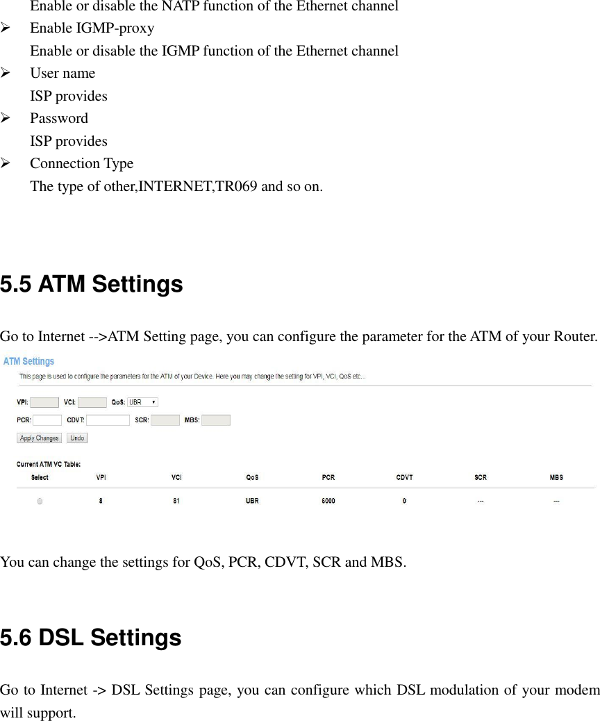 Enable or disable the NATP function of the Ethernet channel  Enable IGMP-proxy Enable or disable the IGMP function of the Ethernet channel  User name ISP provides  Password ISP provides  Connection Type The type of other,INTERNET,TR069 and so on.   5.5 ATM Settings Go to Internet --&gt;ATM Setting page, you can configure the parameter for the ATM of your Router.   You can change the settings for QoS, PCR, CDVT, SCR and MBS.  5.6 DSL Settings Go to Internet -&gt; DSL Settings page, you can configure which DSL modulation of your modem will support.  