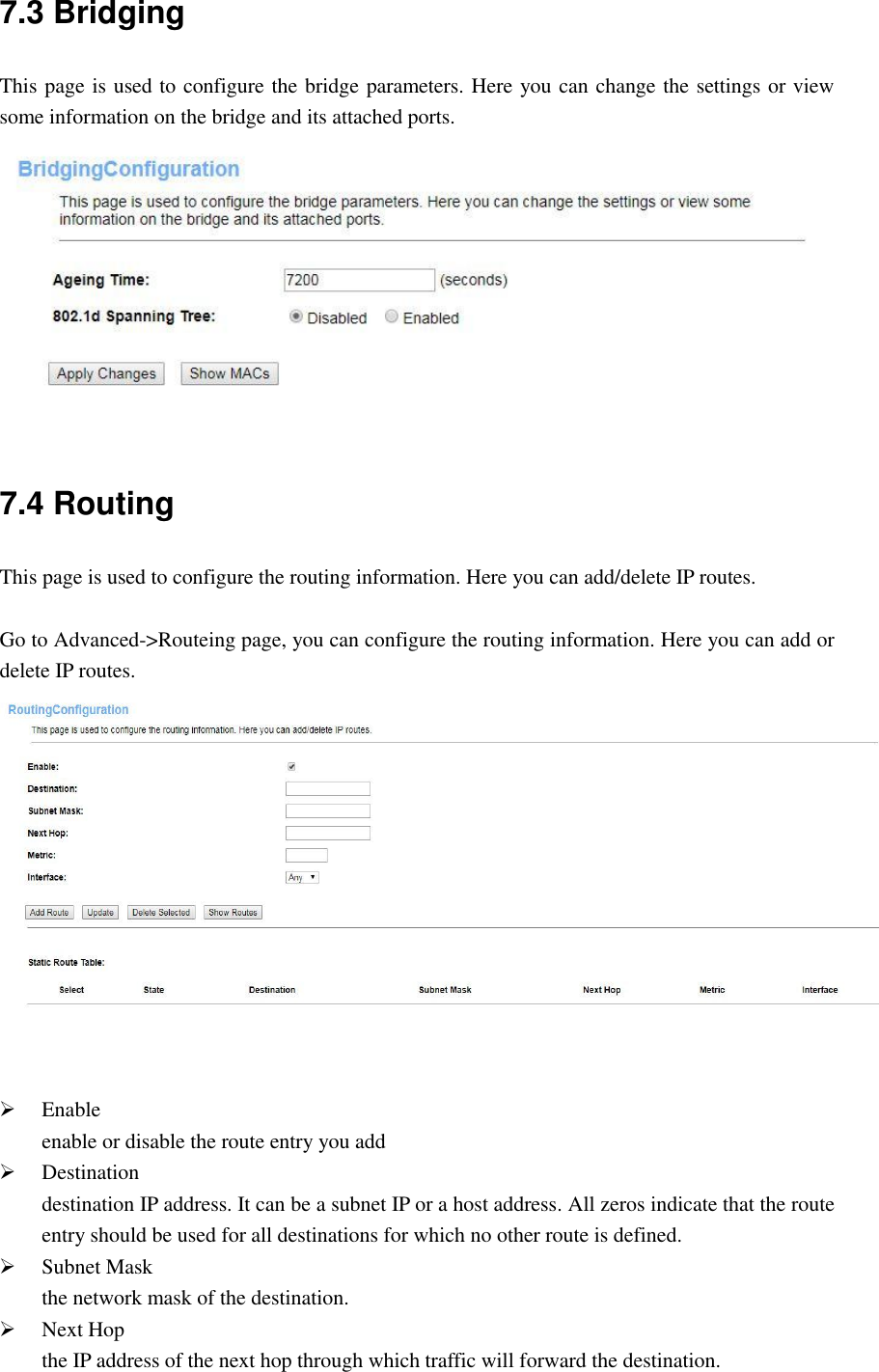 7.3 Bridging This page is used to configure the bridge parameters. Here you can change the settings or view some information on the bridge and its attached ports.  7.4 Routing This page is used to configure the routing information. Here you can add/delete IP routes.  Go to Advanced-&gt;Routeing page, you can configure the routing information. Here you can add or delete IP routes.     Enable enable or disable the route entry you add  Destination destination IP address. It can be a subnet IP or a host address. All zeros indicate that the route entry should be used for all destinations for which no other route is defined.    Subnet Mask the network mask of the destination.  Next Hop the IP address of the next hop through which traffic will forward the destination. 