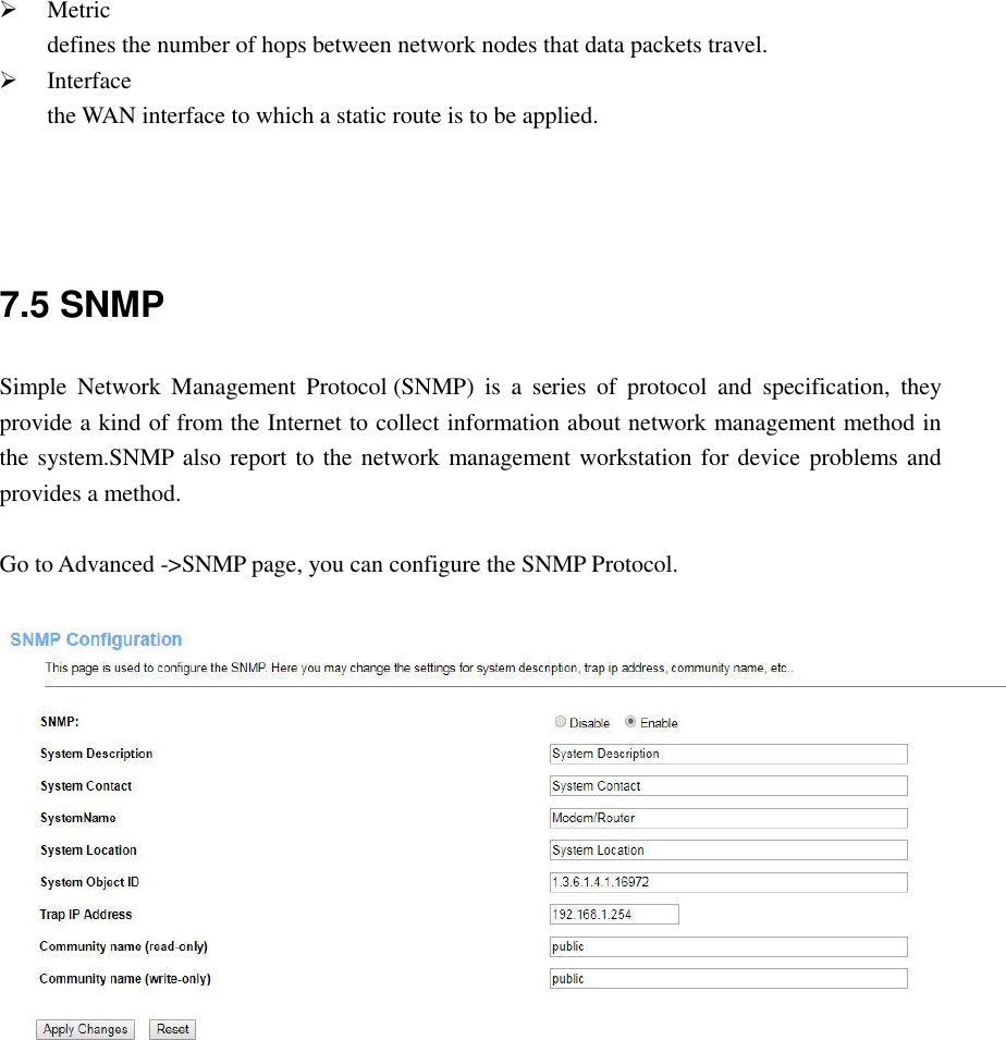  Metric defines the number of hops between network nodes that data packets travel.  Interface the WAN interface to which a static route is to be applied.    7.5 SNMP Simple  Network  Management  Protocol (SNMP)  is  a  series  of  protocol  and  specification,  they provide a kind of from the Internet to collect information about network management method in the system.SNMP also report to the network management workstation for device problems and provides a method.  Go to Advanced -&gt;SNMP page, you can configure the SNMP Protocol.   