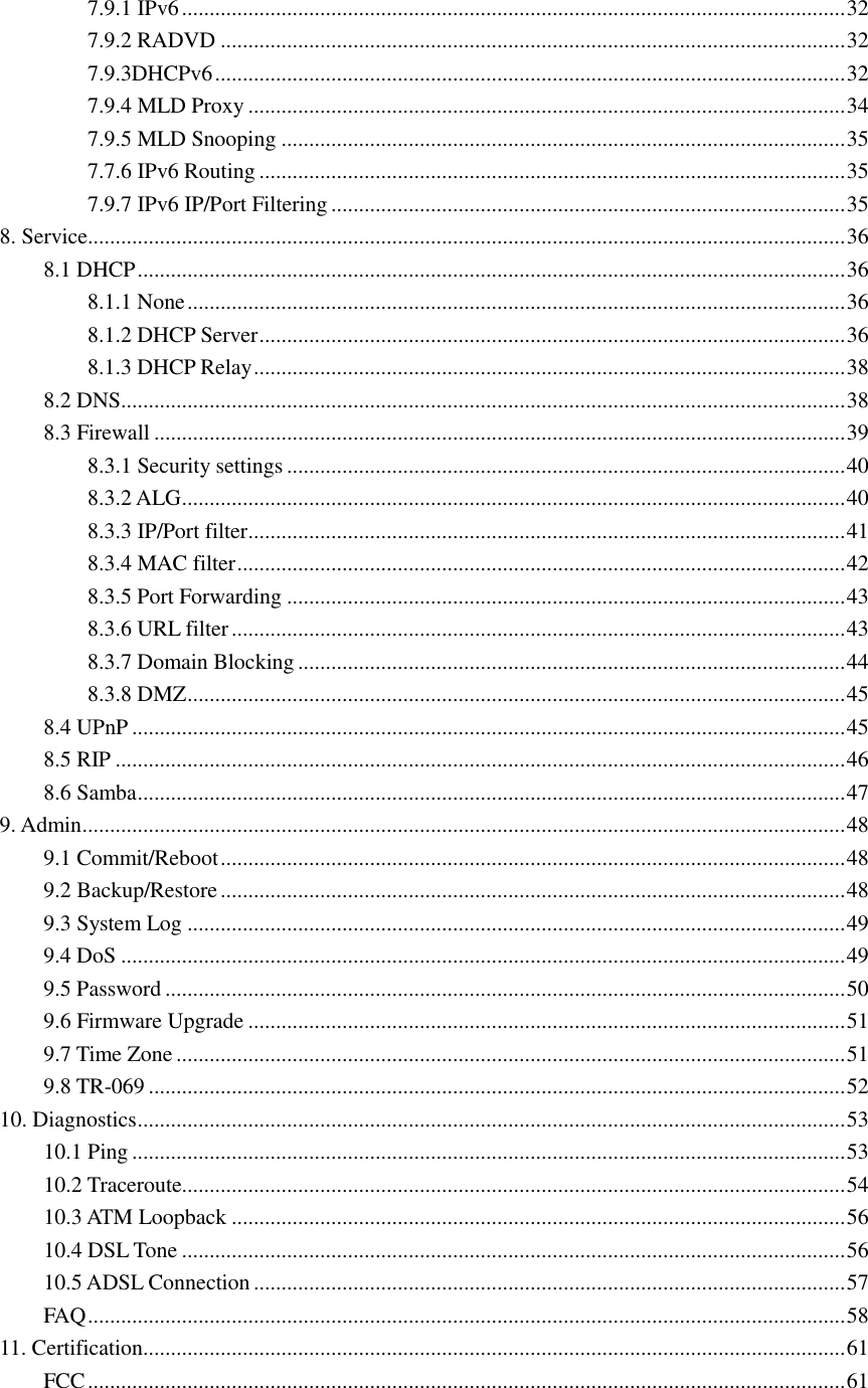 7.9.1 IPv6 ........................................................................................................................ 32 7.9.2 RADVD ................................................................................................................. 32 7.9.3DHCPv6 .................................................................................................................. 32 7.9.4 MLD Proxy ............................................................................................................ 34 7.9.5 MLD Snooping ...................................................................................................... 35 7.7.6 IPv6 Routing .......................................................................................................... 35 7.9.7 IPv6 IP/Port Filtering ............................................................................................. 35 8. Service......................................................................................................................................... 36 8.1 DHCP ................................................................................................................................ 36 8.1.1 None ....................................................................................................................... 36 8.1.2 DHCP Server .......................................................................................................... 36 8.1.3 DHCP Relay ........................................................................................................... 38 8.2 DNS ................................................................................................................................... 38 8.3 Firewall ............................................................................................................................. 39 8.3.1 Security settings ..................................................................................................... 40 8.3.2 ALG ........................................................................................................................ 40 8.3.3 IP/Port filter ............................................................................................................ 41 8.3.4 MAC filter .............................................................................................................. 42 8.3.5 Port Forwarding ..................................................................................................... 43 8.3.6 URL filter ............................................................................................................... 43 8.3.7 Domain Blocking ................................................................................................... 44 8.3.8 DMZ ....................................................................................................................... 45 8.4 UPnP ................................................................................................................................. 45 8.5 RIP .................................................................................................................................... 46 8.6 Samba ................................................................................................................................ 47 9. Admin .......................................................................................................................................... 48 9.1 Commit/Reboot ................................................................................................................. 48 9.2 Backup/Restore ................................................................................................................. 48 9.3 System Log ....................................................................................................................... 49 9.4 DoS ................................................................................................................................... 49 9.5 Password ........................................................................................................................... 50 9.6 Firmware Upgrade ............................................................................................................ 51 9.7 Time Zone ......................................................................................................................... 51 9.8 TR-069 .............................................................................................................................. 52 10. Diagnostics ................................................................................................................................ 53 10.1 Ping ................................................................................................................................. 53 10.2 Traceroute........................................................................................................................ 54 10.3 ATM Loopback ............................................................................................................... 56 10.4 DSL Tone ........................................................................................................................ 56 10.5 ADSL Connection ........................................................................................................... 57 FAQ ......................................................................................................................................... 58 11. Certification............................................................................................................................... 61 FCC ......................................................................................................................................... 61  