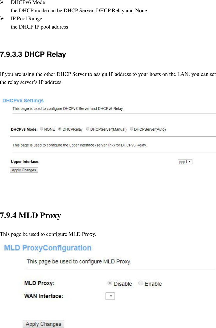   DHCPv6 Mode the DHCP mode can be DHCP Server, DHCP Relay and None.  IP Pool Range the DHCP IP pool address  7.9.3.3 DHCP Relay If you are using the other DHCP Server to assign IP address to your hosts on the LAN, you can set the relay server’s IP address.     7.9.4 MLD Proxy This page be used to configure MLD Proxy.  