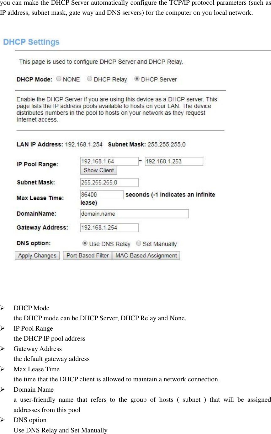 you can make the DHCP Server automatically configure the TCP/IP protocol parameters (such as IP address, subnet mask, gate way and DNS servers) for the computer on you local network.      DHCP Mode the DHCP mode can be DHCP Server, DHCP Relay and None.  IP Pool Range the DHCP IP pool address  Gateway Address the default gateway address  Max Lease Time the time that the DHCP client is allowed to maintain a network connection.  Domain Name a  user-friendly  name  that  refers  to  the  group  of  hosts  (  subnet  )  that  will  be  assigned addresses from this pool  DNS option Use DNS Relay and Set Manually  