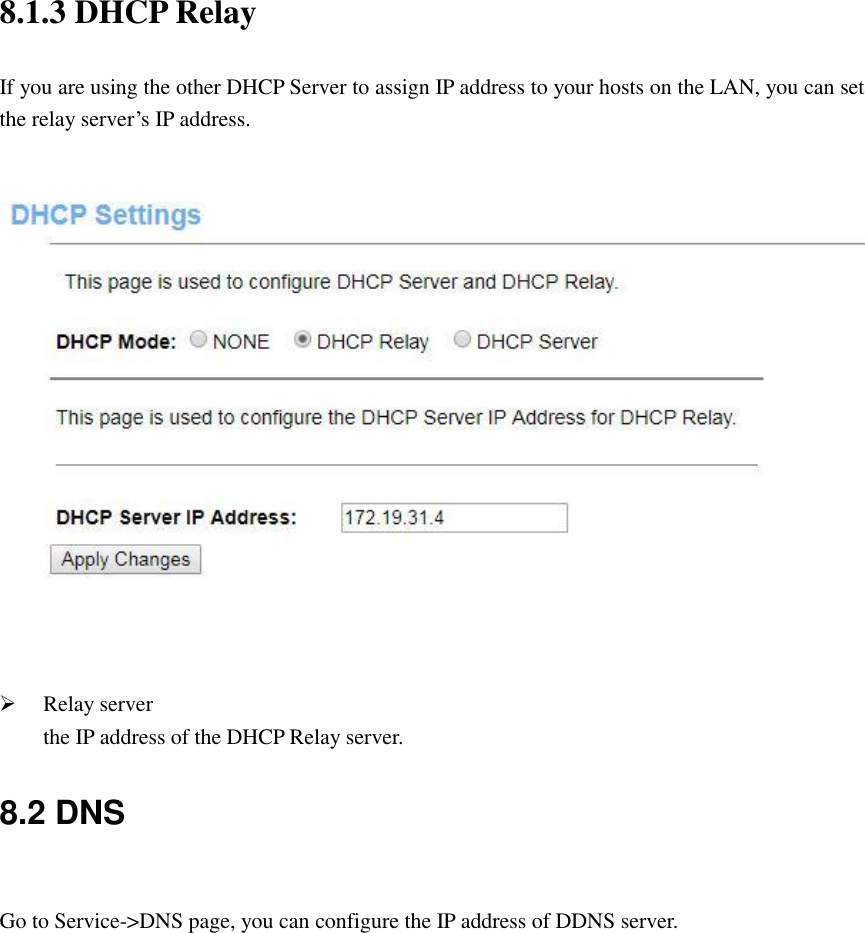 8.1.3 DHCP Relay If you are using the other DHCP Server to assign IP address to your hosts on the LAN, you can set the relay server’s IP address.     Relay server the IP address of the DHCP Relay server. 8.2 DNS  Go to Service-&gt;DNS page, you can configure the IP address of DDNS server.  