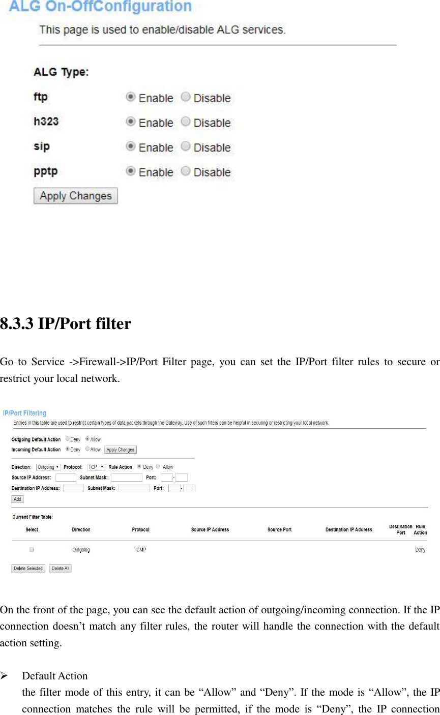    8.3.3 IP/Port filter Go  to  Service -&gt;Firewall-&gt;IP/Port  Filter page,  you  can  set  the  IP/Port  filter rules  to  secure  or restrict your local network.    On the front of the page, you can see the default action of outgoing/incoming connection. If the IP connection doesn’t match any filter rules, the router will handle the connection with the default action setting.   Default Action the filter mode of this entry, it can be “Allow” and “Deny”. If the mode is “Allow”, the IP connection  matches  the  rule  will  be  permitted,  if  the  mode  is  “Deny”,  the  IP  connection 