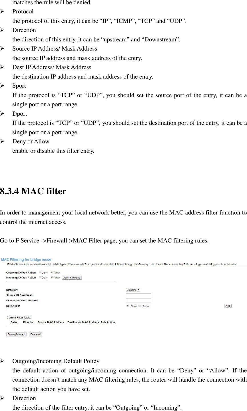 matches the rule will be denied.  Protocol the protocol of this entry, it can be “IP”, “ICMP”, “TCP” and “UDP”.  Direction the direction of this entry, it can be “upstream” and “Downstream”.  Source IP Address/ Mask Address the source IP address and mask address of the entry.  Dest IP Address/ Mask Address the destination IP address and mask address of the entry.  Sport If the protocol is “TCP” or “UDP”, you should set the source port of the entry, it can be a single port or a port range.  Dport If the protocol is “TCP” or “UDP”, you should set the destination port of the entry, it can be a single port or a port range.  Deny or Allow enable or disable this filter entry.   8.3.4 MAC filter In order to management your local network better, you can use the MAC address filter function to control the internet access.  Go to F Service -&gt;Firewall-&gt;MAC Filter page, you can set the MAC filtering rules.     Outgoing/Incoming Default Policy the  default  action  of  outgoing/incoming  connection.  It  can  be  “Deny”  or  “Allow”.  If  the connection doesn’t match any MAC filtering rules, the router will handle the connection with the default action you have set.  Direction the direction of the filter entry, it can be “Outgoing” or “Incoming”. 