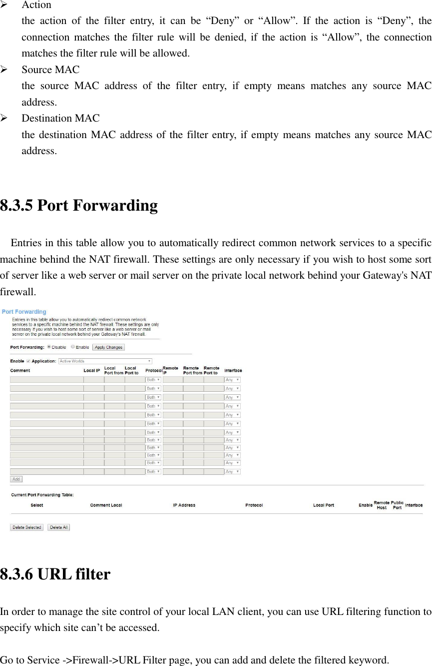  Action the  action  of  the  filter  entry,  it  can  be  “Deny”  or  “Allow”.  If  the  action  is  “Deny”,  the connection matches the filter rule will be  denied, if  the action  is “Allow”, the connection matches the filter rule will be allowed.  Source MAC the  source  MAC  address  of  the  filter  entry,  if  empty  means  matches  any  source  MAC address.  Destination MAC the destination MAC address of the filter entry, if empty means matches any source MAC address.  8.3.5 Port Forwarding   Entries in this table allow you to automatically redirect common network services to a specific machine behind the NAT firewall. These settings are only necessary if you wish to host some sort of server like a web server or mail server on the private local network behind your Gateway&apos;s NAT firewall.  8.3.6 URL filter In order to manage the site control of your local LAN client, you can use URL filtering function to specify which site can’t be accessed.  Go to Service -&gt;Firewall-&gt;URL Filter page, you can add and delete the filtered keyword.  