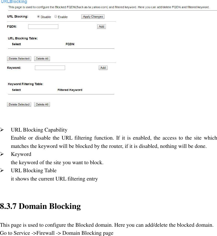    URL Blocking Capability Enable or disable the URL filtering function. If it  is enabled, the access to the site  which matches the keyword will be blocked by the router, if it is disabled, nothing will be done.  Keyword the keyword of the site you want to block.  URL Blocking Table it shows the current URL filtering entry  8.3.7 Domain Blocking This page is used to configure the Blocked domain. Here you can add/delete the blocked domain. Go to Service -&gt;Firewall -&gt; Domain Blocking page 