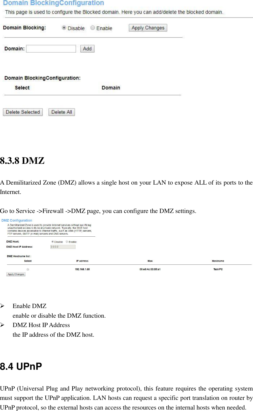  8.3.8 DMZ A Demilitarized Zone (DMZ) allows a single host on your LAN to expose ALL of its ports to the Internet.  Go to Service -&gt;Firewall -&gt;DMZ page, you can configure the DMZ settings.     Enable DMZ enable or disable the DMZ function.  DMZ Host IP Address the IP address of the DMZ host.  8.4 UPnP UPnP (Universal Plug and Play networking protocol), this feature requires the operating system must support the UPnP application. LAN hosts can request a specific port translation on router by UPnP protocol, so the external hosts can access the resources on the internal hosts when needed. 