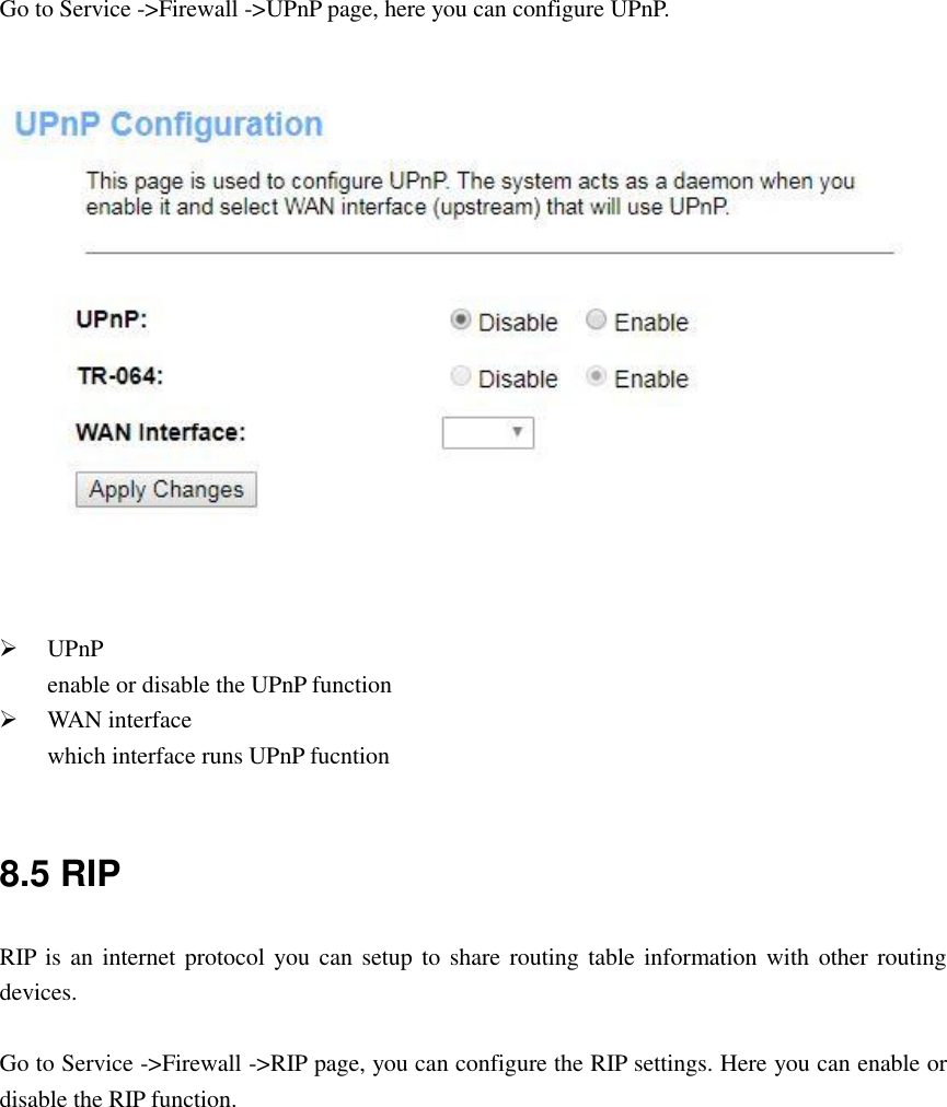  Go to Service -&gt;Firewall -&gt;UPnP page, here you can configure UPnP.     UPnP enable or disable the UPnP function  WAN interface which interface runs UPnP fucntion  8.5 RIP RIP is an internet protocol you can setup to share routing table information with  other routing devices.  Go to Service -&gt;Firewall -&gt;RIP page, you can configure the RIP settings. Here you can enable or disable the RIP function.   