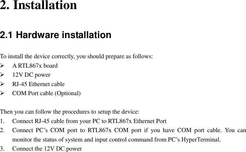  2. Installation 2.1 Hardware installation To install the device correctly, you should prepare as follows:  A RTL867x board  12V DC power  RJ-45 Ethernet cable  COM Port cable (Optional)  Then you can follow the procedures to setup the device: 1. Connect RJ-45 cable from your PC to RTL867x Ethernet Port 2. Connect  PC’s  COM  port  to  RTL867x  COM  port  if  you  have  COM  port  cable.  You  can monitor the status of system and input control command from PC’s HyperTerminal. 3. Connect the 12V DC power 