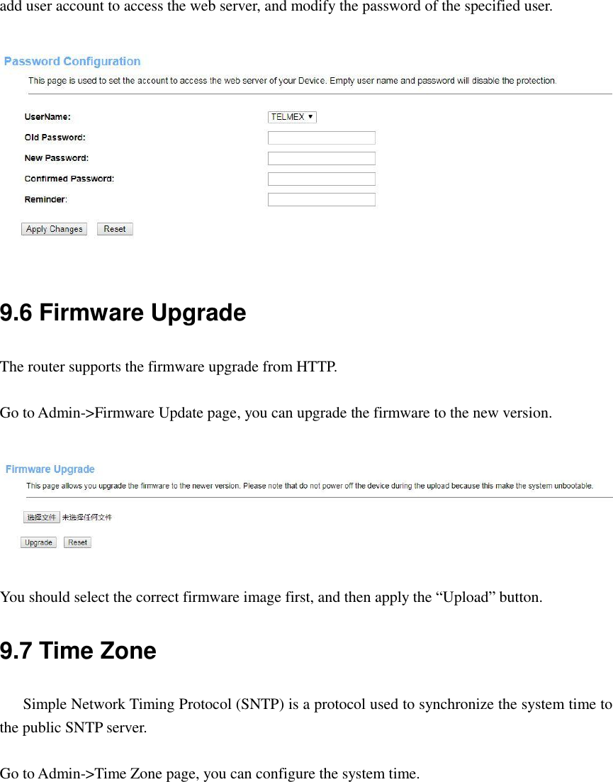 add user account to access the web server, and modify the password of the specified user.   9.6 Firmware Upgrade The router supports the firmware upgrade from HTTP.  Go to Admin-&gt;Firmware Update page, you can upgrade the firmware to the new version.   You should select the correct firmware image first, and then apply the “Upload” button. 9.7 Time Zone    Simple Network Timing Protocol (SNTP) is a protocol used to synchronize the system time to the public SNTP server.  Go to Admin-&gt;Time Zone page, you can configure the system time.  