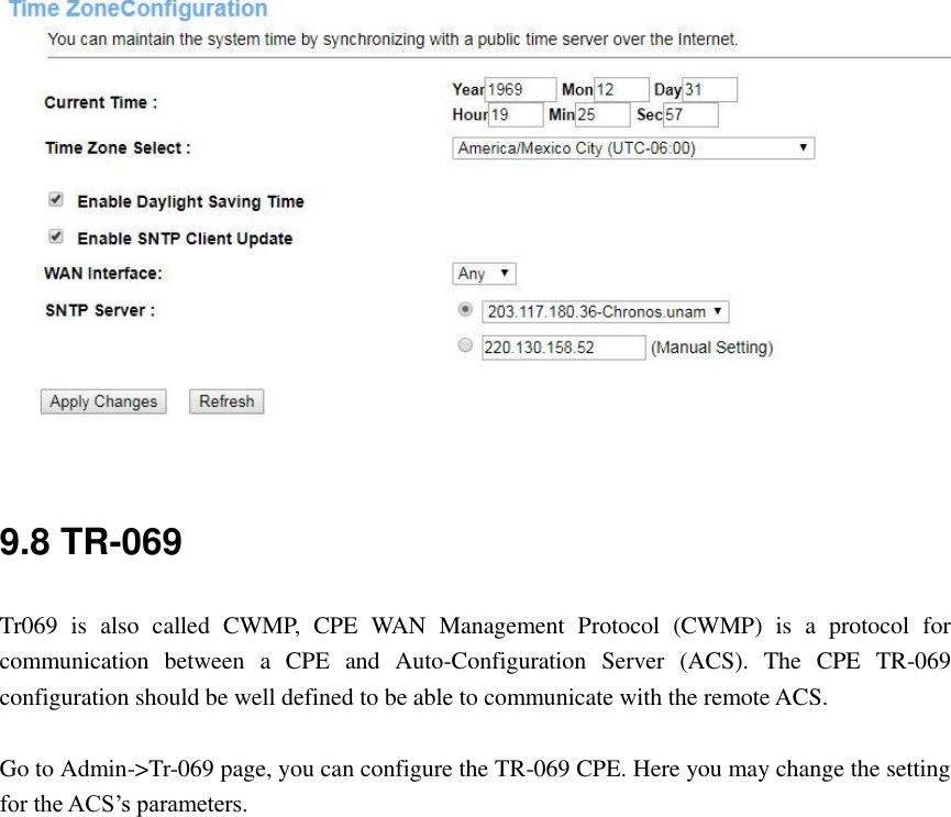  9.8 TR-069 Tr069  is  also  called  CWMP,  CPE  WAN  Management  Protocol  (CWMP)  is  a  protocol  for communication  between  a  CPE  and  Auto-Configuration  Server  (ACS).  The  CPE  TR-069 configuration should be well defined to be able to communicate with the remote ACS.  Go to Admin-&gt;Tr-069 page, you can configure the TR-069 CPE. Here you may change the setting for the ACS’s parameters. 