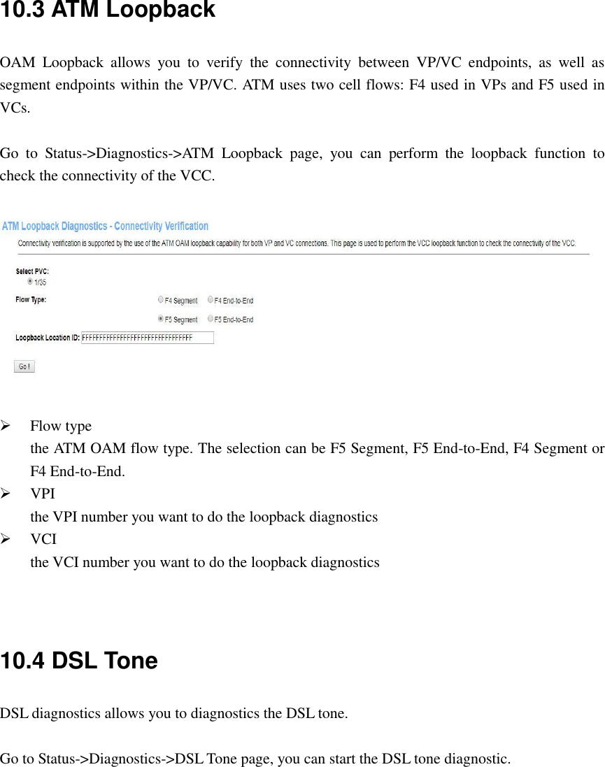 10.3 ATM Loopback OAM  Loopback  allows  you  to  verify  the  connectivity  between  VP/VC  endpoints,  as  well  as segment endpoints within the VP/VC. ATM uses two cell flows: F4 used in VPs and F5 used in VCs.  Go  to  Status-&gt;Diagnostics-&gt;ATM  Loopback  page,  you  can  perform  the  loopback  function  to check the connectivity of the VCC.     Flow type the ATM OAM flow type. The selection can be F5 Segment, F5 End-to-End, F4 Segment or F4 End-to-End.  VPI the VPI number you want to do the loopback diagnostics  VCI the VCI number you want to do the loopback diagnostics   10.4 DSL Tone DSL diagnostics allows you to diagnostics the DSL tone.  Go to Status-&gt;Diagnostics-&gt;DSL Tone page, you can start the DSL tone diagnostic.  