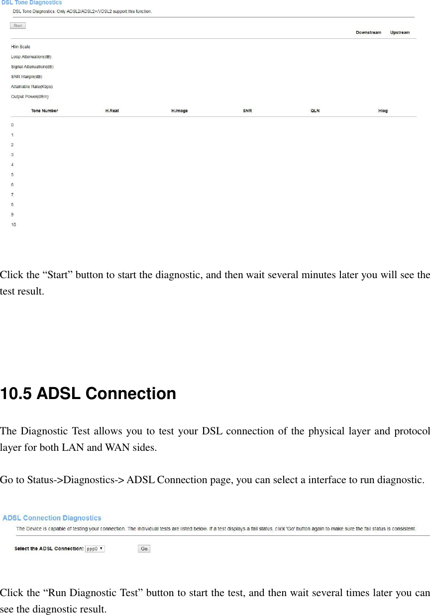    Click the “Start” button to start the diagnostic, and then wait several minutes later you will see the test result.     10.5 ADSL Connection The Diagnostic Test allows you to test your DSL connection of the physical layer and protocol layer for both LAN and WAN sides.  Go to Status-&gt;Diagnostics-&gt; ADSL Connection page, you can select a interface to run diagnostic.    Click the “Run Diagnostic Test” button to start the test, and then wait several times later you can see the diagnostic result.  