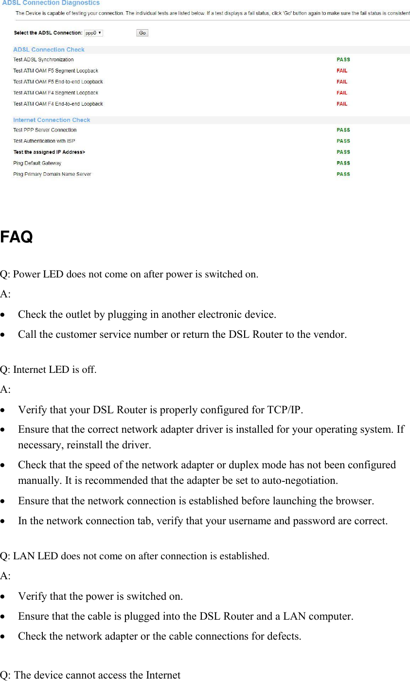   FAQ Q: Power LED does not come on after power is switched on. A:    Check the outlet by plugging in another electronic device.  Call the customer service number or return the DSL Router to the vendor.  Q: Internet LED is off. A:      Verify that your DSL Router is properly configured for TCP/IP.  Ensure that the correct network adapter driver is installed for your operating system. If necessary, reinstall the driver.  Check that the speed of the network adapter or duplex mode has not been configured manually. It is recommended that the adapter be set to auto-negotiation.  Ensure that the network connection is established before launching the browser.  In the network connection tab, verify that your username and password are correct.  Q: LAN LED does not come on after connection is established. A:     Verify that the power is switched on.  Ensure that the cable is plugged into the DSL Router and a LAN computer.  Check the network adapter or the cable connections for defects.  Q: The device cannot access the Internet 