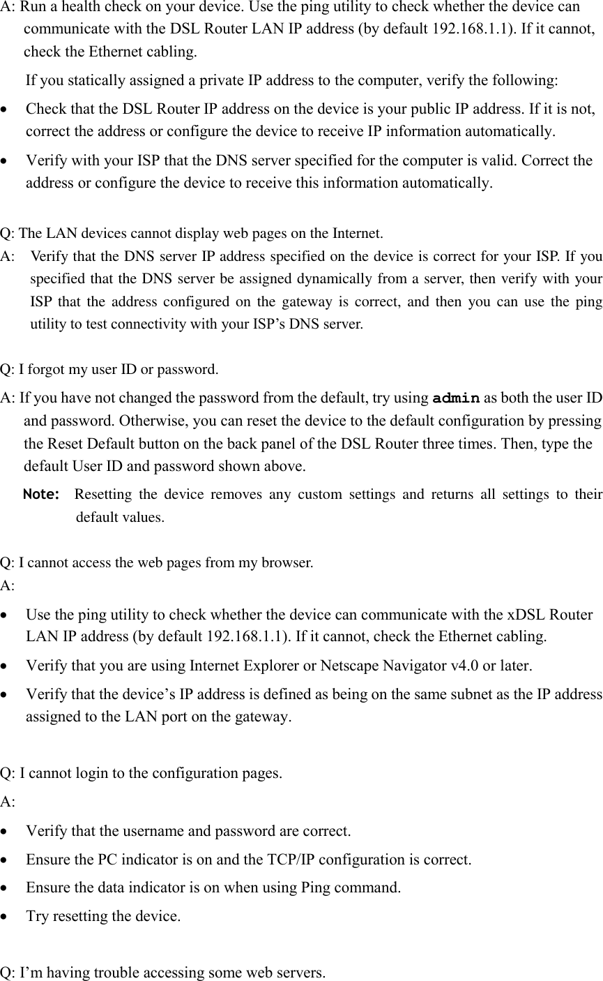 A: Run a health check on your device. Use the ping utility to check whether the device can communicate with the DSL Router LAN IP address (by default 192.168.1.1). If it cannot, check the Ethernet cabling.       If you statically assigned a private IP address to the computer, verify the following:  Check that the DSL Router IP address on the device is your public IP address. If it is not, correct the address or configure the device to receive IP information automatically.  Verify with your ISP that the DNS server specified for the computer is valid. Correct the address or configure the device to receive this information automatically.  Q: The LAN devices cannot display web pages on the Internet. A:    Verify that the DNS server IP address specified on the device is correct for your ISP. If you specified that the DNS server be assigned dynamically from a server, then verify with your ISP that  the address  configured on  the gateway is  correct, and then  you can  use  the  ping utility to test connectivity with your ISP’s DNS server.  Q: I forgot my user ID or password. A: If you have not changed the password from the default, try using admin as both the user ID and password. Otherwise, you can reset the device to the default configuration by pressing the Reset Default button on the back panel of the DSL Router three times. Then, type the default User ID and password shown above.      Note:    Resetting  the  device  removes  any  custom  settings  and  returns  all  settings  to  their default values.  Q: I cannot access the web pages from my browser. A:  Use the ping utility to check whether the device can communicate with the xDSL Router LAN IP address (by default 192.168.1.1). If it cannot, check the Ethernet cabling.  Verify that you are using Internet Explorer or Netscape Navigator v4.0 or later.  Verify that the device’s IP address is defined as being on the same subnet as the IP address assigned to the LAN port on the gateway.  Q: I cannot login to the configuration pages. A:  Verify that the username and password are correct.  Ensure the PC indicator is on and the TCP/IP configuration is correct.  Ensure the data indicator is on when using Ping command.  Try resetting the device.  Q: I’m having trouble accessing some web servers. 