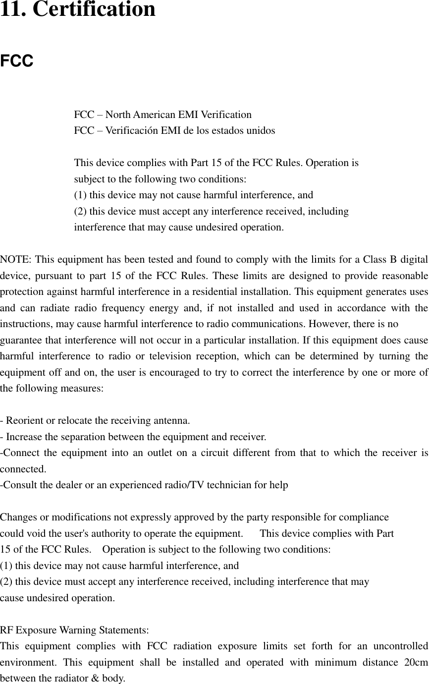 11. Certification FCC  FCC – North American EMI Verification FCC – Verificación EMI de los estados unidos  This device complies with Part 15 of the FCC Rules. Operation is   subject to the following two conditions:   (1) this device may not cause harmful interference, and   (2) this device must accept any interference received, including   interference that may cause undesired operation.  NOTE: This equipment has been tested and found to comply with the limits for a Class B digital device, pursuant to part 15 of the  FCC Rules. These limits are designed to  provide reasonable protection against harmful interference in a residential installation. This equipment generates uses and  can  radiate  radio  frequency  energy  and,  if  not  installed  and  used  in  accordance  with  the instructions, may cause harmful interference to radio communications. However, there is no   guarantee that interference will not occur in a particular installation. If this equipment does cause harmful  interference  to  radio  or  television  reception,  which  can  be  determined  by  turning  the equipment off and on, the user is encouraged to try to correct the interference by one or more of the following measures:      - Reorient or relocate the receiving antenna.   - Increase the separation between the equipment and receiver.   -Connect the  equipment  into  an outlet on  a  circuit different  from that  to  which  the  receiver  is connected.   -Consult the dealer or an experienced radio/TV technician for help      Changes or modifications not expressly approved by the party responsible for compliance     could void the user&apos;s authority to operate the equipment.      This device complies with Part   15 of the FCC Rules.    Operation is subject to the following two conditions:     (1) this device may not cause harmful interference, and     (2) this device must accept any interference received, including interference that may   cause undesired operation.        RF Exposure Warning Statements: This  equipment  complies  with  FCC  radiation  exposure  limits  set  forth  for  an  uncontrolled environment.  This  equipment  shall  be  installed  and  operated  with  minimum  distance  20cm between the radiator &amp; body. 