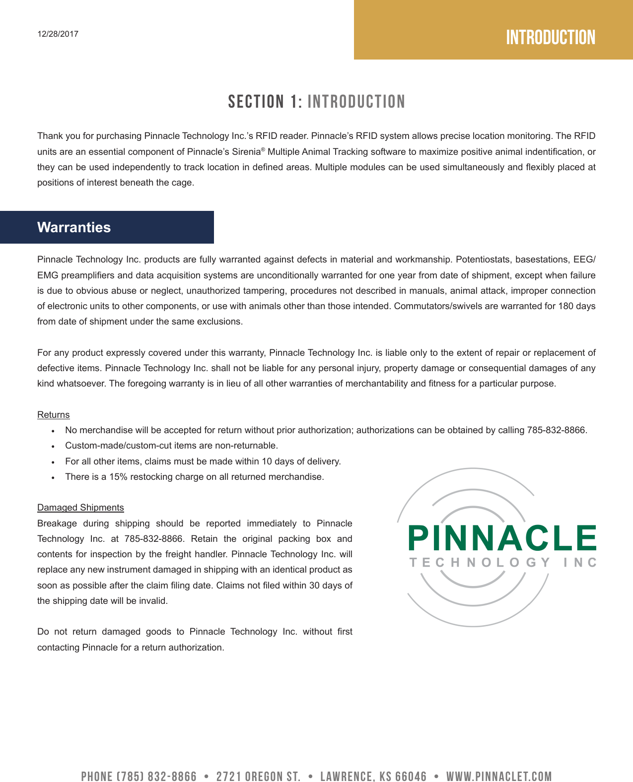 Introduction12/28/2017Pinnacle Technology Inc. products are fully warranted against defects in material and workmanship. Potentiostats, basestations, EEG/EMG preampliers and data acquisition systems are unconditionally warranted for one year from date of shipment, except when failure is due to obvious abuse or neglect, unauthorized tampering, procedures not described in manuals, animal attack, improper connection of electronic units to other components, or use with animals other than those intended. Commutators/swivels are warranted for 180 days from date of shipment under the same exclusions.For any product expressly covered under this warranty, Pinnacle Technology Inc. is liable only to the extent of repair or replacement of defective items. Pinnacle Technology Inc. shall not be liable for any personal injury, property damage or consequential damages of any kind whatsoever. The foregoing warranty is in lieu of all other warranties of merchantability and tness for a particular purpose.Returns&bull;  No merchandise will be accepted for return without prior authorization; authorizations can be obtained by calling 785-832-8866.&bull;  Custom-made/custom-cut items are non-returnable.&bull;  For all other items, claims must be made within 10 days of delivery.&bull;  There is a 15% restocking charge on all returned merchandise.Damaged ShipmentsBreakage during shipping should be reported immediately to Pinnacle Technology  Inc.  at  785-832-8866.  Retain  the  original  packing  box  and contents for inspection by the freight handler. Pinnacle Technology Inc. will replace any new instrument damaged in shipping with an identical product as soon as possible after the claim ling date. Claims not led within 30 days of the shipping date will be invalid. Do  not  return  damaged  goods  to  Pinnacle  Technology  Inc.  without  rst contacting Pinnacle for a return authorization.PHONE (785) 832-8866  &bull;  2721 Oregon St.  &bull;  Lawrence, KS 66046  &bull;  www.pinnaclet.comThank you for purchasing Pinnacle Technology Inc.&rsquo;s RFID reader. Pinnacle&rsquo;s RFID system allows precise location monitoring. The RFID units are an essential component of Pinnacle&rsquo;s Sirenia&reg; Multiple Animal Tracking software to maximize positive animal indentication, or they can be used independently to track location in dened areas. Multiple modules can be used simultaneously and exibly placed at positions of interest beneath the cage.SECTION 1: IntroductionWarranties