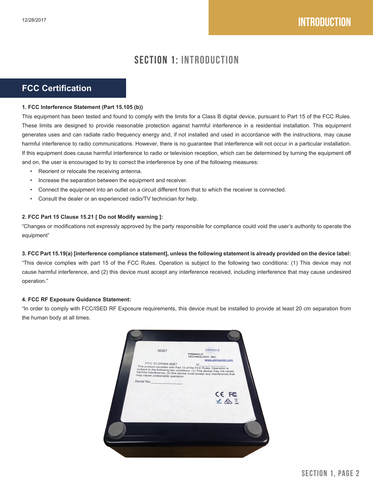 Introduction12/28/2017SECTION 1: IntroductionFCC Certication1. FCC Interference Statement (Part 15.105 (b))This equipment has been tested and found to comply with the limits for a Class B digital device, pursuant to Part 15 of the FCC Rules. These  limits  are  designed  to  provide  reasonable  protection  against  harmful  interference  in  a  residential  installation.  This  equipment generates uses and can radiate radio frequency energy and, if not installed and used in accordance with the instructions, may cause harmful interference to radio communications. Howev er, there is no guarantee that interference will not occur in a particular installation. If this equipment does cause harmful interference to radio or television reception, which can be determined by turning the equipment o and on, the user is encouraged to try to correct the interference by one of the following measures:&bull;  Reorient or relocate the receiving antenna.&bull;  Increase the separation between the equipment and receiver.&bull;  Connect the equipment into an outlet on a circuit dierent from that to which the receiver is connected.&bull;  Consult the dealer or an experienced radio/TV technician for help.2. FCC Part 15 Clause 15.21 [ Do not Modify warning ]:&ldquo;Changes or modications not expressly approved by the party responsible for compliance could void the user&rsquo;s authority to operate the equipment&rdquo;3. FCC Part 15.19(a) [interference compliance statement], unless the following statement is already provided on the device label:&ldquo;This device complies with part 15 of the FCC Rules. Operation is subject to the following two conditions: (1) This device may not cause harmful interference, and (2) this device must accept any interference received, including interference that may cause undesired operation.&rdquo;4. FCC RF Exposure Guidance Statement:&ldquo;In order to comply with FCC/ISED RF Exposure requirements, this device must be installed to provide at least 20 cm separation from the human body at all times.SECTION 1, PAGE 2