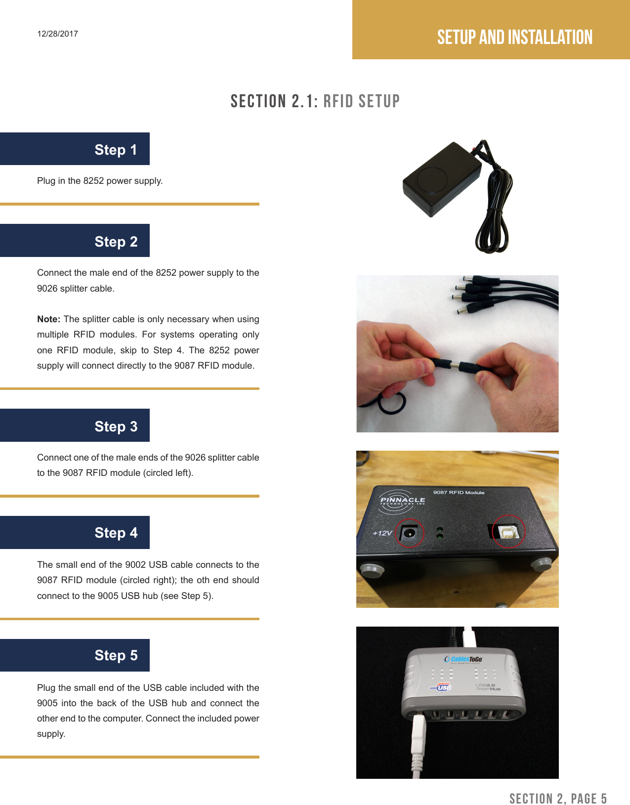 SECTION 2, PAGE 5Setup and installation12/28/2017SECTION 2.1: RFID SetupStep 1Step 2Step 3Connect the male end of the 8252 power supply to the 9026 splitter cable.Note: The splitter cable is only necessary when using multiple RFID modules. For systems operating only one RFID module, skip to Step 4. The 8252 power supply will connect directly to the 9087 RFID module.Plug in the 8252 power supply.Connect one of the male ends of the 9026 splitter cable to the 9087 RFID module (circled left).The small end of the 9002 USB cable connects to the 9087 RFID module (circled right); the oth end should connect to the 9005 USB hub (see Step 5). Step 4Plug the small end of the USB cable included with the 9005 into the back of the USB hub and connect the other end to the computer. Connect the included power supply.Step 5