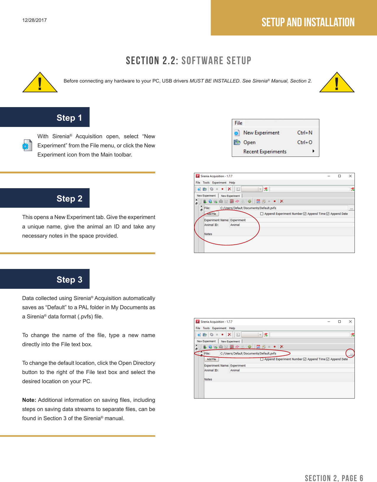 SECTION 2, PAGE 6Setup and installation12/28/2017SECTION 2.2: Software SetupBefore connecting any hardware to your PC, USB drivers MUST BE INSTALLED. See Sirenia&reg; Manual, Section 2.! !With Sirenia&reg;  Acquisition  open,  select  &ldquo;New Experiment&rdquo; from the File menu, or click the New Experiment icon from the Main toolbar.This opens a New Experiment tab. Give the experiment a  unique  name,  give  the  animal  an  ID  and  take  any necessary notes in the space provided.Data collected using Sirenia&reg; Acquisition automatically saves as &ldquo;Default&rdquo; to a PAL folder in My Documents as a Sirenia&reg; data format (.pvfs) le.To  change  the  name  of  the  le,  type  a  new  name directly into the File text box. To change the default location, click the Open Directory button to  the  right of  the  File text box  and  select the desired location on your PC.Note: Additional information on saving les, including steps on saving data streams to separate les, can be found in Section 3 of the Sirenia&reg; manual.Step 1Step 2Step 3
