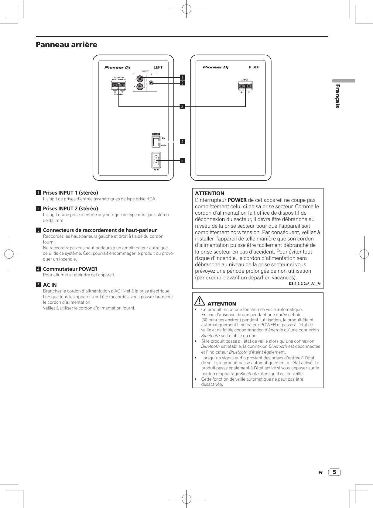 Fr 5Panneau arrière245131 Prises INPUT 1 (stéréo)Il s’agit de prises d’entrée asymétriques de type prise RCA.2 Prises INPUT 2 (stéréo)Il s’agit d’une prise d’entrée asymétrique de type mini-jack stéréo de 3,5 mm.3 Connecteurs de raccordement de haut-parleurRaccordez les haut-parleurs gauche et droit à l’aide du cordon fourni.Ne raccordez pas ces haut-parleurs à un amplificateur autre que celui de ce système. Ceci pourrait endommager le produit ou provo-quer un incendie.4 Commutateur POWERPour allumer et éteindre cet appareil.5 AC INBranchez le cordon d’alimentation à AC IN et à la prise électrique.Lorsque tous les appareils ont été raccordés, vous pouvez brancher le cordon d’alimentation.Veillez à utiliser le cordon d’alimentation fourni.ATTENTIONL’interrupteur POWER de cet appareil ne coupe pas complètement celui-ci de sa prise secteur. Comme le cordon d’alimentation fait office de dispositif de déconnexion du secteur, il devra être débranché au niveau de la prise secteur pour que l’appareil soit complètement hors tension. Par conséquent, veillez à installer l’appareil de telle manière que son cordon d’alimentation puisse être facilement débranché de la prise secteur en cas d’accident. Pour éviter tout risque d’incendie, le cordon d’alimentation sera débranché au niveau de la prise secteur si vous prévoyez une période prolongée de non utilisation (par exemple avant un départ en vacances).D3-4-2-2-2a*_A1_Fr  ATTENTION!Ce produit inclut une fonction de veille automatique. En cas d’absence de son pendant une durée définie (30 minutes environ) pendant l’utilisation, le produit éteint automatiquement l’indicateur POWER et passe à l’état de veille et de faible consommation d’énergie qu’une connexion Bluetooth soit établie ou non.!Si le produit passe à l’état de veille alors qu’une connexion Bluetooth est établie, la connexion Bluetooth est déconnectée et l’indicateur Bluetooth s’éteint également.!Lorsqu’un signal audio provient des prises d’entrée à l’état de veille, le produit passe automatiquement à l’état activé. Le produit passe également à l’état activé si vous appuyez sur le bouton d’appairage Bluetooth alors qu’il est en veille.!Cette fonction de veille automatique ne peut pas être désactivée.Français