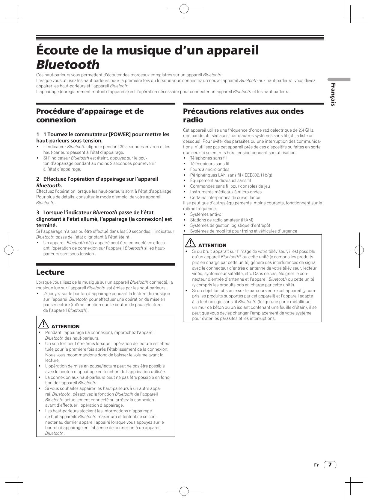 Fr 7Écoute de la musique d’un appareil BluetoothCes haut-parleurs vous permettent d’écouter des morceaux enregistrés sur un appareil Bluetooth.Lorsque vous utilisez les haut-parleurs pour la première fois ou lorsque vous connectez un nouvel appareil Bluetooth aux haut-parleurs, vous devez appairer les haut-parleurs et l’appareil Bluetooth.L’appairage (enregistrement mutuel d’appareils) est l’opération nécessaire pour connecter un appareil Bluetooth et les haut-parleurs.Procédure d’appairage et de connexion1  1 Tournez le commutateur [POWER] pour mettre les haut-parleurs sous tension.! L’indicateur Bluetooth clignote pendant 30 secondes environ et les haut-parleurs passent à l’état d’appairage.!  Si l’indicateur Bluetooth est éteint, appuyez sur le bou-ton d’appairage pendant au moins 2 secondes pour revenir à l’état d’appairage.2  Effectuez l’opération d’appairage sur l’appareil Bluetooth.Effectuez l’opération lorsque les haut-parleurs sont à l’état d’appairage.Pour plus de détails, consultez le mode d’emploi de votre appareil Bluetooth.3  Lorsque l’indicateur Bluetooth passe de l’état clignotant à l’état allumé, l’appairage (la connexion) est terminé. Si l’appairage n’a pas pu être effectué dans les 30 secondes, l’indicateur Bluetooth passe de l’état clignotant à l’état éteint.!  Un appareil Bluetooth déjà appairé peut être connecté en effectu-ant l’opération de connexion sur l’appareil Bluetooth si les haut-parleurs sont sous tension.LectureLorsque vous lisez de la musique sur un appareil Bluetooth connecté, la musique lue sur l’appareil Bluetooth est émise par les haut-parleurs.!   Appuyez sur le bouton d’appairage pendant la lecture de musique sur l’appareil Bluetooth pour effectuer une opération de mise en pause/lecture (même fonction que le bouton de pause/lecture de l’appareil Bluetooth).  ATTENTION!  Pendant l’appairage (la connexion), rapprochez l’appareil Bluetooth des haut-parleurs.!  Un son fort peut être émis lorsque l’opération de lecture est effec-tuée pour la première fois après l’établissement de la connexion. Nous vous recommandons donc de baisser le volume avant la lecture.!  L’opération de mise en pause/lecture peut ne pas être possible avec le bouton d’appairage en fonction de l’application utilisée.!  La connexion aux haut-parleurs peut ne pas être possible en fonc-tion de l’appareil Bluetooth.!  Si vous souhaitez appairer les haut-parleurs à un autre appa-reil Bluetooth, désactivez la fonction Bluetooth de l’appareil Bluetooth actuellement connecté ou arrêtez la connexion avant d’effectuer l’opération d’appairage.!  Les haut-parleurs stockent les informations d’appairage de huit appareils Bluetooth maximum et tentent de se con-necter au dernier appareil appairé lorsque vous appuyez sur le bouton d’appairage en l’absence de connexion à un appareil Bluetooth.Précautions relatives aux ondes radioCet appareil utilise une fréquence d’onde radioélectrique de 2,4 GHz, une bande utilisée aussi par d’autres systèmes sans fil (cf. la liste ci-dessous). Pour éviter des parasites ou une interruption des communica-tions, n’utilisez pas cet appareil près de ces dispositifs ou faites en sorteque ceux-ci soient mis hors tension pendant son utilisation.!  Téléphones sans fil!  Télécopieurs sans fil!  Fours à micro-ondes!  Périphériques LAN sans fil (IEEE802.11b/g)!  Équipement audiovisuel sans fil!  Commandes sans fil pour consoles de jeu!  Instruments médicaux à micro-ondes!  Certains interphones de surveillanceIl se peut que d’autres équipements, moins courants, fonctionnent sur la même fréquence:!  Systèmes antivol!  Stations de radio amateur (HAM)!  Systèmes de gestion logistique d’entrepôt!  Systèmes de mobilité pour trains et véhicules d’urgence  ATTENTION!  Si du bruit apparaît sur l’image de votre téléviseur, il est possible qu’un appareil Bluetooth® ou cette unité (y compris les produits pris en charge par cette unité) génère des interférences de signal avec le connecteur d’entrée d’antenne de votre téléviseur, lecteur vidéo, syntoniseur satellite, etc. Dans ce cas, éloignez le con-necteur d’entrée d’antenne et l’appareil Bluetooth ou cette unité (y compris les produits pris en charge par cette unité).!  Si un objet fait obstacle sur le parcours entre cet appareil (y com-pris les produits supportés par cet appareil) et l’appareil adapté à la technologie sans fil Bluetooth (tel qu’une porte métallique, un mur de béton ou un isolant contenant une feuille d’étain), il se peut que vous deviez changer l’emplacement de votre système pour éviter les parasites et les interruptions.Français