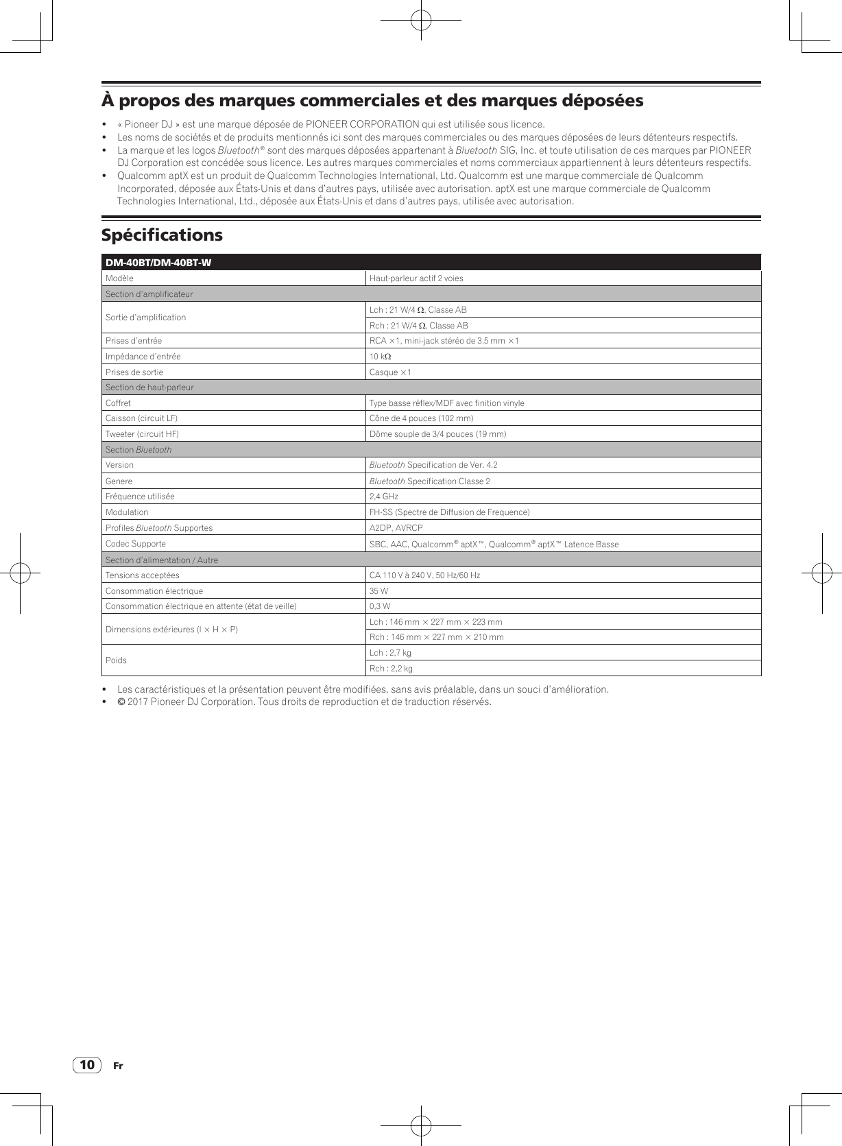 Fr10À propos des marques commerciales et des marques déposées!  « Pioneer DJ » est une marque déposée de PIONEER CORPORATION qui est utilisée sous licence.!  Les noms de sociétés et de produits mentionnés ici sont des marques commerciales ou des marques déposées de leurs détenteurs respectifs.!  La marque et les logos Bluetooth® sont des marques déposées appartenant à Bluetooth SIG, Inc. et toute utilisation de ces marques par PIONEER DJ Corporation est concédée sous licence. Les autres marques commerciales et noms commerciaux appartiennent à leurs détenteurs respectifs.!  Qualcomm aptX est un produit de Qualcomm Technologies International, Ltd. Qualcomm est une marque commerciale de Qualcomm Incorporated, déposée aux États-Unis et dans d’autres pays, utilisée avec autorisation. aptX est une marque commerciale de Qualcomm Technologies International, Ltd., déposée aux États-Unis et dans d’autres pays, utilisée avec autorisation.SpécificationsDM-40BT/DM-40BT-WModèle Haut-parleur actif 2 voiesSection d’amplificateurSortie d’amplification Lch : 21 W/4 W, Classe ABRch : 21 W/4 W, Classe ABPrises d’entrée RCA ×1, mini-jack stéréo de 3,5 mm ×1Impédance d’entrée 10 kWPrises de sortie Casque ×1Section de haut-parleurCoffret Type basse réflex/MDF avec finition vinyleCaisson (circuit LF) Cône de 4 pouces (102 mm)Tweeter (circuit HF) Dôme souple de 3/4 pouces (19 mm)Section BluetoothVersion  Bluetooth Specification de Ver. 4.2Genere Bluetooth Specification Classe 2Fréquence utilisée 2,4 GHzModulation FH-SS (Spectre de Diffusion de Frequence)Profiles Bluetooth Supportes A2DP, AVRCPCodec Supporte SBC, AAC, Qualcomm® aptX™, Qualcomm® aptX™ Latence BasseSection d’alimentation / AutreTensions acceptées CA 110 V à 240 V, 50 Hz/60 HzConsommation électrique 35 WConsommation électrique en attente (état de veille) 0,3 WDimensions extérieures (l × H × P) Lch : 146 mm × 227 mm × 223 mmRch : 146 mm × 227 mm × 210 mmPoids Lch : 2,7 kgRch : 2,2 kg!  Les caractéristiques et la présentation peuvent être modifiées, sans avis préalable, dans un souci d’amélioration.! © 2017 Pioneer DJ Corporation. Tous droits de reproduction et de traduction réservés.