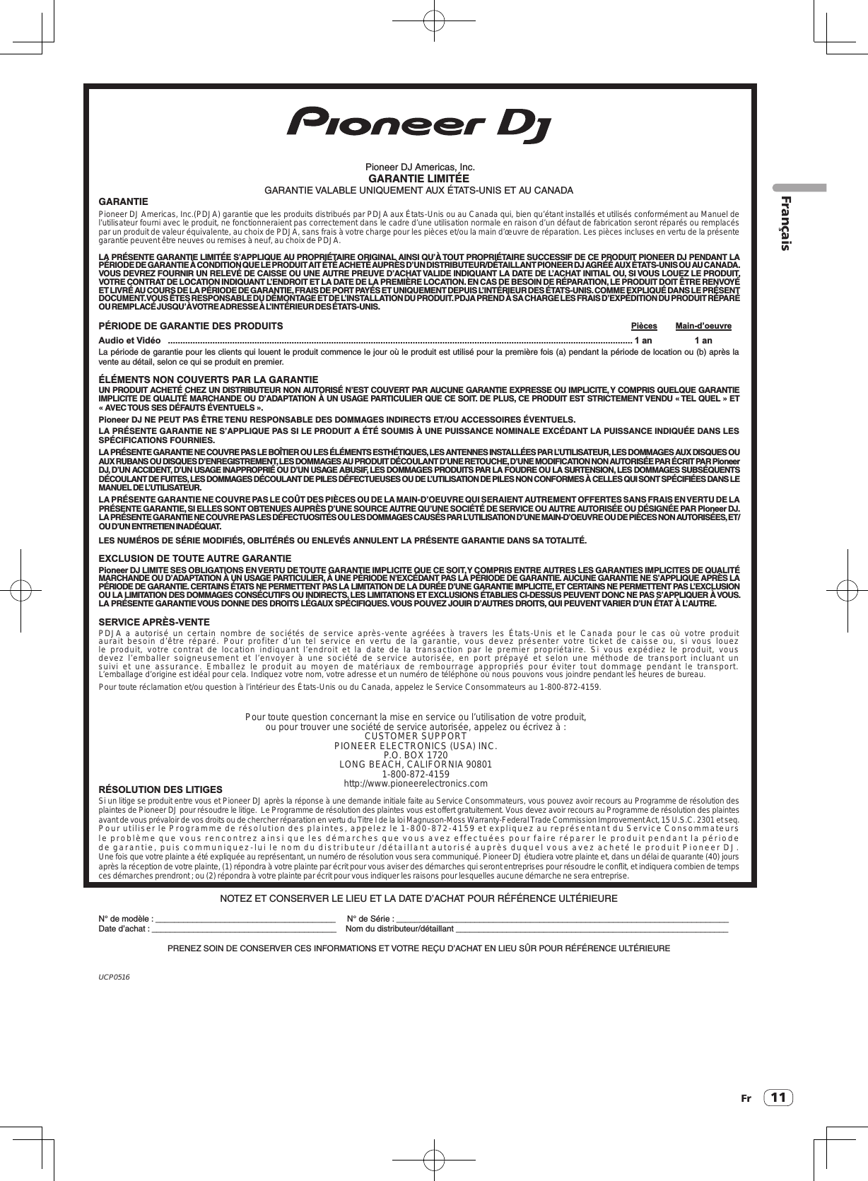 11FrUCP0516 Pioneer DJ Americas, Inc.GARANTIE LIMITÉEGARANTIE VALABLE UNIQUEMENT AUX ÉTATS-UNIS ET AU CANADAGARANTIEPioneer DJ Americas, Inc.(PDJA) garantie que les produits distribués par PDJA aux États-Unis ou au Canada qui, bien qu’étant installés et utilisés conformément au Manuel de l’utilisateur fourni avec le produit, ne fonctionneraient pas correctement dans le cadre d’une utilisation normale en raison d’un défaut de fabrication seront réparés ou remplacés par un produit de valeur équivalente, au choix de PDJA, sans frais à votre charge pour les pièces et/ou la main d’œuvre de réparation. Les pièces incluses en vertu de la présente garantie peuvent être neuves ou remises à neuf, au choix de PDJA.LA PRÉSENTE GARANTIE LIMITÉE S’APPLIQUE AU PROPRIÉTAIRE ORIGINAL AINSI QU’À TOUT PROPRIÉTAIRE SUCCESSIF DE CE PRODUIT PIONEER DJ PENDANT LA PÉRIODE DE GARANTIE À CONDITION QUE LE PRODUIT AIT ÉTÉ ACHETÉ AUPRÈS D’UN DISTRIBUTEUR/DÉTAILLANT PIONEER DJ AGRÉÉ AUX ÉTATS-UNIS OU AU CANADA.VOUS DEVREZ FOURNIR UN RELEVÉ DE CAISSE OU UNE AUTRE PREUVE D’ACHAT VALIDE INDIQUANT LA DATE DE L’ ACHAT INITIAL OU, SI VOUS LOUEZ LE PRODUIT, VOTRE CONTRAT DE LOCATION INDIQUANT L’ENDROIT ET LA DATE DE LA PREMIÈRE LOCATION. EN CAS DE BESOIN DE RÉPARATION, LE PRODUIT DOIT ÊTRE RENVOYÉ ET LIVRÉ AU COURS DE LA PÉRIODE DE GARANTIE, FRAIS DE PORT PAYÉS ET UNIQUEMENT DEPUIS L’ INTÉRIEUR DES ÉTATS-UNIS. COMME EXPLIQUÉ DANS LE PRÉSENT DOCUMENT. VOUS ÊTES RESPONSABLE DU DÉMONTAGE ET DE L’ INSTALLATION DU PRODUIT. PDJA PREND À SA CHARGE LES FRAIS D’EXPÉDITION DU PRODUIT RÉPARÉ OU REMPLACÉ JUSQU’À VOTRE ADRESSE À L’INTÉRIEUR DES ÉTATS-UNIS.PÉRIODE DE GARANTIE DES PRODUITS  Pièces  Main-d’oeuvreAudio et Vidéo   ............................................................................................................................................................................................1 an    1 anLa période de garantie pour les clients qui louent le produit commence le jour où le produit est utilisé pour la première fois (a) pendant la période de location ou (b) après la vente au détail, selon ce qui se produit en premier.ÉLÉMENTS NON COUVERTS PAR LA GARANTIEUN PRODUIT ACHETÉ CHEZ UN DISTRIBUTEUR NON AUTORISÉ N’EST COUVERT PAR AUCUNE GARANTIE EXPRESSE OU IMPLICITE, Y COMPRIS QUELQUE GARANTIE IMPLICITE DE QUALITÉ MARCHANDE OU D’ADAPTATION À UN USAGE PA RTICULIER QUE CE SOIT. DE PLUS, CE PRODUIT EST STRICTEMENT VENDU « TEL QUEL » ET « AVEC TOUS SES DÉFAUTS ÉVENTUELS ».Pioneer DJ NE PEUT PAS ÊTRE TENU RESPONSABLE DES DOMMAGES INDIRECTS ET/OU ACCESSOIRES ÉVENTUELS.LA PRÉSENTE GARANTIE NE S’APPLIQUE PAS SI LE PRODUIT A ÉTÉ SOUMIS À UNE PUISSANCE NOMINALE EXCÉDANT LA PUISSANCE INDIQUÉE DANS LES SPÉCIFICATIONS FOURNIES.LA PRÉSENTE GARANTIE NE COUVRE PAS LE BOÎTIER OU LES ÉLÉMENTS ESTHÉTIQUES, LES ANTENNES INSTALLÉES PAR L’UTILISATEUR, LES DOMMAGES AUX DISQUES OU AUX RUBANS OU DISQUES D’ENREGISTREMENT, LES DOMMAGES AU PRODUIT DÉCOULANT D’UNE RETOUCHE, D’UNE MODIFICATION NON AUTORISÉE PAR ÉCRIT PAR Pioneer DJ, D’UN ACCIDENT, D’UN USAGE INAPPROPRIÉ OU D’UN USAGE ABUSIF, LES DOMMAGES PRODUITS PAR LA FOUDRE OU LA SURTENSION, LES DOMMAGES SUBSÉQUENTS DÉCOULANT DE FUITES, LES DOMMAGES DÉCOULANT DE PILES DÉFECTUEUSES OU DE L’ UTILISATION DE PILES NON CONFORMES À CELLES QUI SONT SPÉCIFIÉES DANS LE MANUEL DE L’UTILISATEUR.LA PRÉSENTE GARANTIE NE COUVRE PAS LE COÛT DES PIÈCES OU DE LA MAIN-D’OEUVRE QUI SERAIENT AUTREMENT OFFERTES SANS FRAIS EN VERTU DE LA PRÉSENTE GARANTIE, SI ELLES SONT OBTENUES AUPRÈS D’UNE SOURCE AUTRE QU’UNE SOCIÉTÉ DE SERVICE OU AUTRE AUTORISÉE OU DÉSIGNÉE PAR Pioneer DJ.LA PRÉSENTE GARANTIE NE COUVRE PAS LES DÉFECTUOSITÉS OU LES DOMMAGES CAUSÉS PAR L’UTILISATION D’UNE MAIN-D’OEUVRE OU DE PIÈCES NON AUTORISÉES, ET/OU D’UN ENTRETIEN INADÉQUAT.LES NUMÉROS DE SÉRIE MODIFIÉS, OBLITÉRÉS OU ENLEVÉS ANNULENT LA PRÉSENTE GARANTIE DANS SA TOTALITÉ.EXCLUSION DE TOUTE AUTRE GARANTIEPioneer DJ LIMITE SES OBLIGATIONS EN VERTU DE TOUTE GARANTIE IMPLICITE QUE CE SOIT, Y COMPRIS ENTRE AUTRES LES GARANTIES IMPLICITES DE QUALITÉ MARCHANDE OU D’ADAPTATION À UN USAGE PARTICULIER, À UNE PÉRIODE N’EXCÉDANT PAS LA PÉRIODE DE GARANTIE. AUCUNE GARANTIE NE S’APPLIQUE APRÈS LA PÉRIODE DE GARANTIE. CERTAINS ÉTATS NE PERMETTENT PAS LA LIMITATION DE LA DURÉE D’UNE GARANTIE IMPLICITE, ET CERTAINS NE PERMETTENT PAS L’EXCLUSION OU LA LIMITATION DES DOMMAGES CONSÉCUTIFS OU INDIRECTS. LES LIMITATIONS ET EXCLUSIONS ÉTABLIES CI-DESSUS PEUVENT DONC NE PAS S’APPLIQUER À VOUS.LA PRÉSENTE GARANTIE VOUS DONNE DES DROITS LÉGAUX SPÉCIFIQUES. VOUS POUVEZ JOUIR D’AUTRES DROITS, QUI PEUVENT VARIER D’UN ÉTAT À L’AUTRE.SERVICE APRÈS-VENTEPDJA a autorisé un certain nombre de sociétés de service après-vente  agréées  à  travers  les États-Unis  et le Canada pour le cas  où votre  produit aurait besoin d’être réparé.  Pour profiter d’un tel  service  en vertu  de la garantie, vous devez  présenter  votre  ticket de caisse  ou,  si vous louez le produit,  votre  contrat de location  indiquant l’endroit et la date de la transaction par  le premier  propriétaire. Si vous expédiez le produit, vous devez l’emballer  soigneusement  et l’envoyer  à  une  société  de service  autorisée,  en port prépayé  et selon une  méthode de transport incluant un suivi  et une assurance. Emballez  le produit  au moyen de matériaux de rembourrage appropriés pour éviter tout dommage pendant  le transport.L’emballage d’origine est idéal pour cela. Indiquez votre nom, votre adresse et un numéro de téléphone où nous pouvons vous joindre pendant les heures de bureau.Pour toute réclamation et/ou question à l’intérieur des États-Unis ou du Canada, appelez le Service Consommateurs au 1-800-872-4159.Pour toute question concernant la mise en service ou l’utilisation de votre produit, ou pour trouver une société de service autorisée, appelez ou écrivez à :CUSTOMER SUPPORTPIONEER ELECTRONICS (USA) INC.P.O. BOX 1720LONG BEACH, CALIFORNIA 908011-800-872-4159http://www.pioneerelectronics.comRÉSOLUTION DES LITIGESSi un litige se produit entre vous et Pioneer DJ après la réponse à une demande initiale faite au Service Consommateurs, vous pouvez avoir recours au Programme de résolution des plaintes de Pioneer DJ pour résoudre le litige.  Le Programme de résolution des plaintes vous est offert gratuitement. Vous devez avoir recours au Programme de résolution des plaintes avant de vous prévaloir de vos droits ou de chercher réparation en vertu du Titre I de la loi Magnuson-Moss Warranty-Federal Trade Commission Improvement Act, 15 U.S.C. 2301 et seq.Pour utiliser le Programme de résolution des plaintes, appelez le 1-800-872-4159 et expliquez au représentant du Service Consommateurs le problème que vous rencontrez ainsi que les démarches que vous avez effectuées pour faire réparer le produit pendant la période de garantie, puis communiquez-lui le nom du distributeur /détaillant autorisé auprès duquel vous avez acheté le produit Pioneer DJ.Une fois que votre plainte a été expliquée au représentant, un numéro de résolution vous sera communiqué. Pioneer DJ étudiera votre plainte et, dans un délai de quarante (40) jours après la réception de votre plainte, (1) répondra à votre plainte par écrit pour vous aviser des démarches qui seront entreprises pour résoudre le conflit, et indiquera combien de temps ces démarches prendront ; ou (2) répondra à votre plainte par écrit pour vous indiquer les raisons pour lesquelles aucune démarche ne sera entreprise.NOTEZ ET CONSERVER LE LIEU ET LA DATE D’ACHAT POUR RÉFÉRENCE ULTÉRIEUREN° de modèle : _______________________________________     N° de Série : ________________________________________________________________________Date d’achat : ________________________________________    Nom du distributeur/détaillant ___________________________________________________________PRENEZ SOIN DE CONSERVER CES INFORMATIONS ET VOTRE REÇU D’ACHAT EN LIEU SÛR POUR RÉFÉRENCE ULTÉRIEUREFrançais