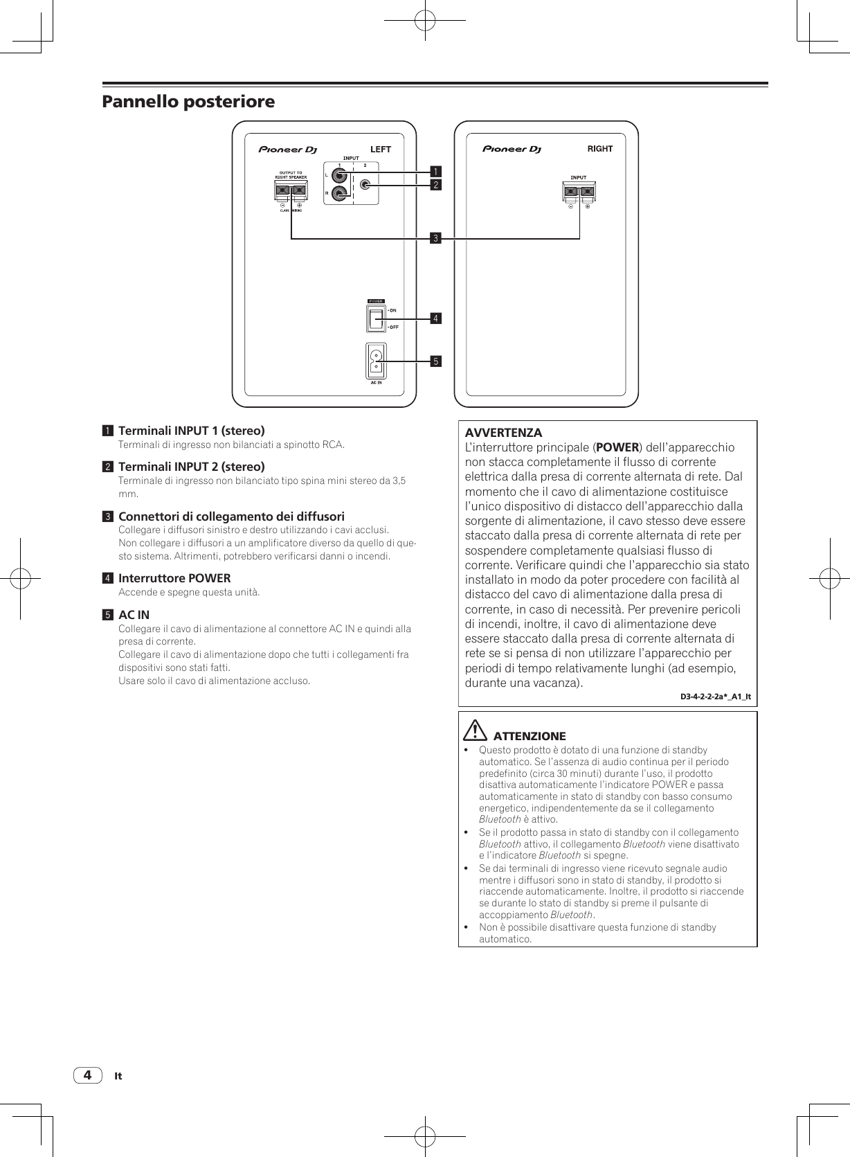 It4Pannello posteriore245131 Terminali INPUT 1 (stereo)Terminali di ingresso non bilanciati a spinotto RCA.2 Terminali INPUT 2 (stereo)Terminale di ingresso non bilanciato tipo spina mini stereo da 3,5 mm.3 Connettori di collegamento dei diffusoriCollegare i diffusori sinistro e destro utilizzando i cavi acclusi.Non collegare i diffusori a un amplificatore diverso da quello di que-sto sistema. Altrimenti, potrebbero verificarsi danni o incendi.4 Interruttore POWERAccende e spegne questa unità.5 AC INCollegare il cavo di alimentazione al connettore AC IN e quindi alla presa di corrente.Collegare il cavo di alimentazione dopo che tutti i collegamenti fra dispositivi sono stati fatti.Usare solo il cavo di alimentazione accluso.AVVERTENZAL’interruttore principale (POWER) dell’apparecchio non stacca completamente il flusso di corrente elettrica dalla presa di corrente alternata di rete. Dal momento che il cavo di alimentazione costituisce l’unico dispositivo di distacco dell’apparecchio dalla sorgente di alimentazione, il cavo stesso deve essere staccato dalla presa di corrente alternata di rete per sospendere completamente qualsiasi flusso di corrente. Verificare quindi che l’apparecchio sia stato installato in modo da poter procedere con facilità al distacco del cavo di alimentazione dalla presa di corrente, in caso di necessità. Per prevenire pericoli di incendi, inoltre, il cavo di alimentazione deve essere staccato dalla presa di corrente alternata di rete se si pensa di non utilizzare l’apparecchio per periodi di tempo relativamente lunghi (ad esempio, durante una vacanza).D3-4-2-2-2a*_A1_It  ATTENZIONE!Questo prodotto è dotato di una funzione di standby automatico. Se l’assenza di audio continua per il periodo predefinito (circa 30 minuti) durante l’uso, il prodotto disattiva automaticamente l’indicatore POWER e passa automaticamente in stato di standby con basso consumo energetico, indipendentemente da se il collegamento Bluetooth è attivo.!Se il prodotto passa in stato di standby con il collegamento Bluetooth attivo, il collegamento Bluetooth viene disattivato e l’indicatore Bluetooth si spegne.!Se dai terminali di ingresso viene ricevuto segnale audio mentre i diffusori sono in stato di standby, il prodotto si riaccende automaticamente. Inoltre, il prodotto si riaccende se durante lo stato di standby si preme il pulsante di accoppiamento Bluetooth.!Non è possibile disattivare questa funzione di standby automatico.