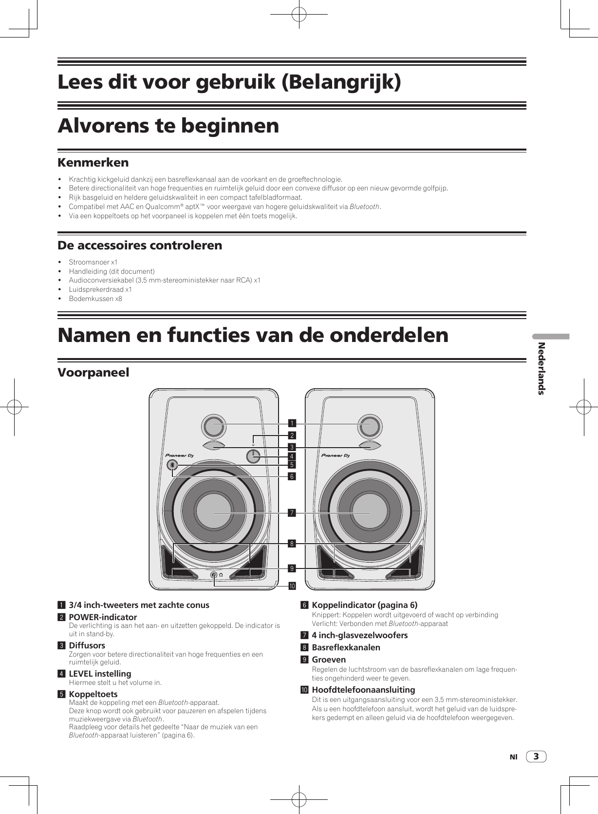 Nl 3NederlandsLees dit voor gebruik (Belangrijk)Alvorens te beginnenKenmerken!  Krachtig kickgeluid dankzij een basreflexkanaal aan de voorkant en de groeftechnologie.!  Betere directionaliteit van hoge frequenties en ruimtelijk geluid door een convexe diffusor op een nieuw gevormde golfpijp.!  Rijk basgeluid en heldere geluidskwaliteit in een compact tafelbladformaat.!  Compatibel met AAC en Qualcomm® aptX™ voor weergave van hogere geluidskwaliteit via Bluetooth.!  Via een koppeltoets op het voorpaneel is koppelen met één toets mogelijk.De accessoires controleren!  Stroomsnoer x1!  Handleiding (dit document)!  Audioconversiekabel (3,5 mm-stereoministekker naar RCA) x1!  Luidsprekerdraad x1!  Bodemkussen x8Namen en functies van de onderdelenVoorpaneel1234789a561 3/4 inch-tweeters met zachte conus2 POWER-indicatorDe verlichting is aan het aan- en uitzetten gekoppeld. De indicator is uit in stand-by.3 DiffusorsZorgen voor betere directionaliteit van hoge frequenties en een ruimtelijk geluid.4 LEVEL instellingHiermee stelt u het volume in.5 KoppeltoetsMaakt de koppeling met een Bluetooth-apparaat.Deze knop wordt ook gebruikt voor pauzeren en afspelen tijdens muziekweergave via Bluetooth.Raadpleeg voor details het gedeelte “Naar de muziek van een Bluetooth-apparaat luisteren” (pagina 6).6 Koppelindicator (pagina 6)Knippert: Koppelen wordt uitgevoerd of wacht op verbindingVerlicht: Verbonden met Bluetooth-apparaat7 4 inch-glasvezelwoofers8 Basreflexkanalen9 GroevenRegelen de luchtstroom van de basreflexkanalen om lage frequen-ties ongehinderd weer te geven.a HoofdtelefoonaansluitingDit is een uitgangsaansluiting voor een 3,5 mm-stereoministekker. Als u een hoofdtelefoon aansluit, wordt het geluid van de luidspre-kers gedempt en alleen geluid via de hoofdtelefoon weergegeven.