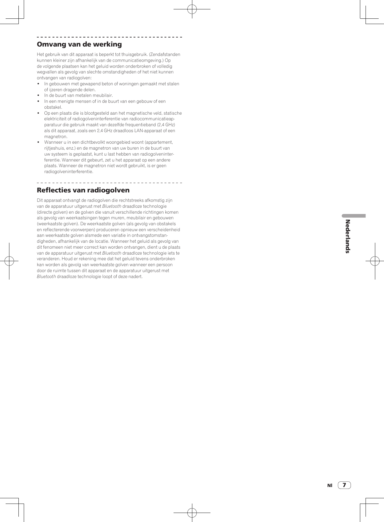 Nl 7NederlandsOmvang van de werkingHet gebruik van dit apparaat is beperkt tot thuisgebruik. (Zendafstanden kunnen kleiner zijn afhankelijk van de communicatieomgeving.) Op de volgende plaatsen kan het geluid worden onderbroken of volledig wegvallen als gevolg van slechte omstandigheden of het niet kunnen ontvangen van radiogolven:!  In gebouwen met gewapend beton of woningen gemaakt met stalen of ijzeren dragende delen.!  In de buurt van metalen meubilair.!  In een menigte mensen of in de buurt van een gebouw of een obstakel.!  Op een plaats die is blootgesteld aan het magnetische veld, statische elektriciteit of radiogolveninterferentie van radiocommunicatieap-paratuur die gebruik maakt van dezelfde frequentieband (2,4 GHz) als dit apparaat, zoals een 2,4 GHz draadloos LAN-apparaat of een magnetron.!  Wanneer u in een dichtbevolkt woongebied woont (appartement, rijtjeshuis, enz.) en de magnetron van uw buren in de buurt van uw systeem is geplaatst, kunt u last hebben van radiogolveninter-ferentie. Wanneer dit gebeurt, zet u het apparaat op een andere plaats. Wanneer de magnetron niet wordt gebruikt, is er geen radiogolveninterferentie.Reflecties van radiogolvenDit apparaat ontvangt de radiogolven die rechtstreeks afkomstig zijn van de apparatuur uitgerust met Bluetooth draadloze technologie (directe golven) en de golven die vanuit verschillende richtingen komen als gevolg van weerkaatsingen tegen muren, meubilair en gebouwen (weerkaatste golven). De weerkaatste golven (als gevolg van obstakels en reflecterende voorwerpen) produceren opnieuw een verscheidenheid aan weerkaatste golven alsmede een variatie in ontvangstomstan-digheden, afhankelijk van de locatie. Wanneer het geluid als gevolg van dit fenomeen niet meer correct kan worden ontvangen, dient u de plaats van de apparatuur uitgerust met Bluetooth draadloze technologie iets te veranderen. Houd er rekening mee dat het geluid tevens onderbroken kan worden als gevolg van weerkaatste golven wanneer een persoon door de ruimte tussen dit apparaat en de apparatuur uitgerust met Bluetooth draadloze technologie loopt of deze nadert.