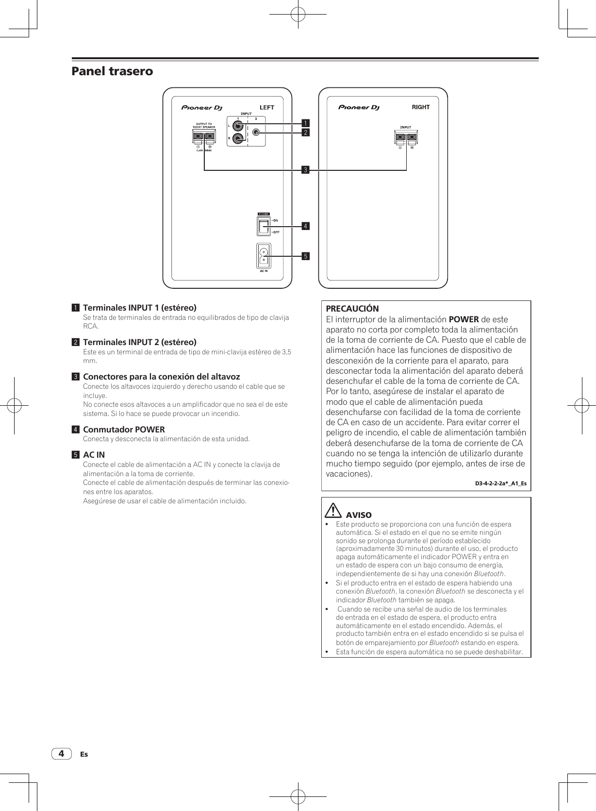 Es4Panel trasero245131 Terminales INPUT 1 (estéreo)Se trata de terminales de entrada no equilibrados de tipo de clavija RCA.2 Terminales INPUT 2 (estéreo)Este es un terminal de entrada de tipo de mini-clavija estéreo de 3,5 mm.3 Conectores para la conexión del altavozConecte los altavoces izquierdo y derecho usando el cable que se incluye.No conecte esos altavoces a un amplificador que no sea el de este sistema. Si lo hace se puede provocar un incendio.4 Conmutador POWERConecta y desconecta la alimentación de esta unidad.5 AC INConecte el cable de alimentación a AC IN y conecte la clavija de alimentación a la toma de corriente.Conecte el cable de alimentación después de terminar las conexio-nes entre los aparatos.Asegúrese de usar el cable de alimentación incluido.PRECAUCIÓNEl interruptor de la alimentación POWER de este aparato no corta por completo toda la alimentación de la toma de corriente de CA. Puesto que el cable de alimentación hace las funciones de dispositivo de desconexión de la corriente para el aparato, para desconectar toda la alimentación del aparato deberá desenchufar el cable de la toma de corriente de CA.  Por lo tanto, asegúrese de instalar el aparato de modo que el cable de alimentación pueda desenchufarse con facilidad de la toma de corriente de CA en caso de un accidente. Para evitar correr el peligro de incendio, el cable de alimentación también deberá desenchufarse de la toma de corriente de CA cuando no se tenga la intención de utilizarlo durante mucho tiempo seguido (por ejemplo, antes de irse de vacaciones).D3-4-2-2-2a*_A1_Es  AVISO!Este producto se proporciona con una función de espera automática. Si el estado en el que no se emite ningún sonido se prolonga durante el período establecido (aproximadamente 30 minutos) durante el uso, el producto apaga automáticamente el indicador POWER y entra en un estado de espera con un bajo consumo de energía, independientemente de si hay una conexión Bluetooth.!Si el producto entra en el estado de espera habiendo una conexión Bluetooth, la conexión Bluetooth se desconecta y el indicador Bluetooth también se apaga.! Cuando se recibe una señal de audio de los terminales de entrada en el estado de espera, el producto entra automáticamente en el estado encendido. Además, el producto también entra en el estado encendido si se pulsa el botón de emparejamiento por Bluetooth estando en espera.!Esta función de espera automática no se puede deshabilitar.