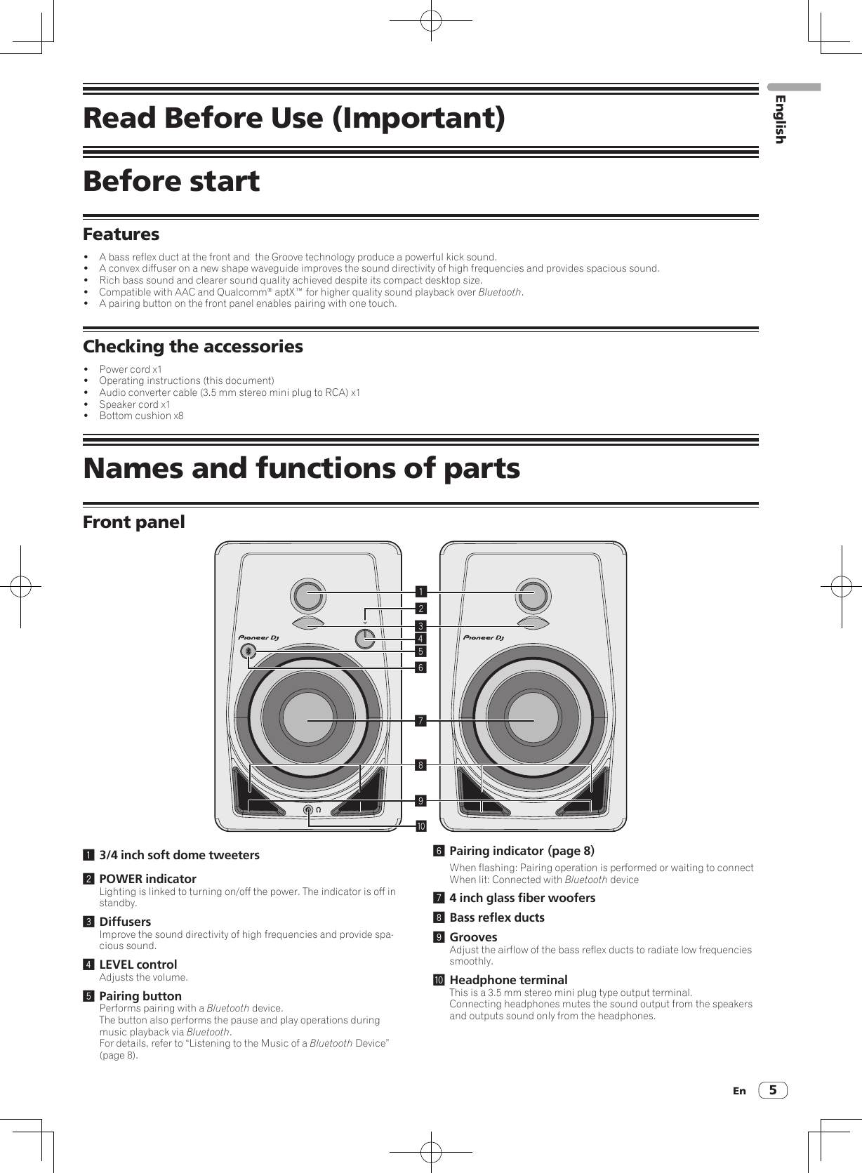 En 5Read Before Use (Important)Before startFeatures!  A bass reflex duct at the front and  the Groove technology produce a powerful kick sound.!  A convex diffuser on a new shape waveguide improves the sound directivity of high frequencies and provides spacious sound.!  Rich bass sound and clearer sound quality achieved despite its compact desktop size.!  Compatible with AAC and Qualcomm® aptX™ for higher quality sound playback over Bluetooth.!  A pairing button on the front panel enables pairing with one touch.Checking the accessories!  Power cord x1!  Operating instructions (this document)!  Audio converter cable (3.5 mm stereo mini plug to RCA) x1!  Speaker cord x1!  Bottom cushion x8Names and functions of partsFront panel1234789a561 3/4 inch soft dome tweeters2 POWER indicatorLighting is linked to turning on/off the power. The indicator is off in standby.3 DiffusersImprove the sound directivity of high frequencies and provide spa-cious sound.4 LEVEL controlAdjusts the volume.5 Pairing buttonPerforms pairing with a Bluetooth device.The button also performs the pause and play operations during music playback via Bluetooth.For details, refer to “Listening to the Music of a Bluetooth Device” (page 8).6 Pairing indicator ( page  8)When flashing: Pairing operation is performed or waiting to connectWhen lit: Connected with Bluetooth device7 4 inch glass fiber woofers8 Bass reflex ducts9 GroovesAdjust the airflow of the bass reflex ducts to radiate low frequencies smoothly.a Headphone terminalThis is a 3.5 mm stereo mini plug type output terminal.Connecting headphones mutes the sound output from the speakers and outputs sound only from the headphones.English