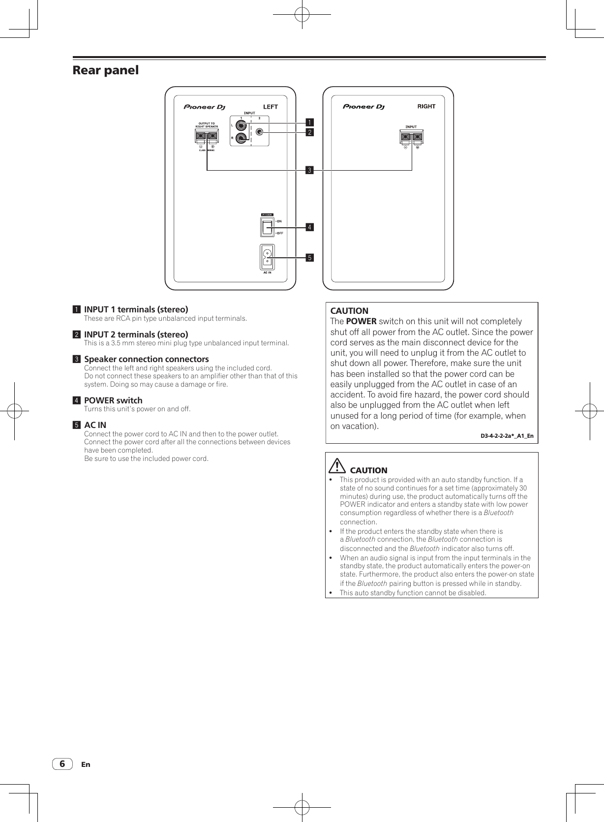 En6Rear panel245131 INPUT 1 terminals (stereo)These are RCA pin type unbalanced input terminals.2 INPUT 2 terminals (stereo)This is a 3.5 mm stereo mini plug type unbalanced input terminal.3 Speaker connection connectorsConnect the left and right speakers using the included cord.Do not connect these speakers to an amplifier other than that of this system. Doing so may cause a damage or fire.4 POWER switchTurns this unit’s power on and off.5 AC INConnect the power cord to AC IN and then to the power outlet.Connect the power cord after all the connections between devices have been completed.Be sure to use the included power cord.CAUTIONThe POWER switch on this unit will not completely shut off all power from the AC outlet. Since the power cord serves as the main disconnect device for the unit, you will need to unplug it from the AC outlet to shut down all power. Therefore, make sure the unit has been installed so that the power cord can be easily unplugged from the AC outlet in case of an accident. To avoid fire hazard, the power cord should also be unplugged from the AC outlet when left unused for a long period of time (for example, when on vacation).D3-4-2-2-2a*_A1_En  CAUTION!This product is provided with an auto standby function. If a state of no sound continues for a set time (approximately 30 minutes) during use, the product automatically turns off the POWER indicator and enters a standby state with low power consumption regardless of whether there is a Bluetooth connection.!If the product enters the standby state when there is a Bluetooth connection, the Bluetooth connection is disconnected and the Bluetooth indicator also turns off.!When an audio signal is input from the input terminals in the standby state, the product automatically enters the power-on state. Furthermore, the product also enters the power-on state if the Bluetooth pairing button is pressed while in standby.!This auto standby function cannot be disabled.