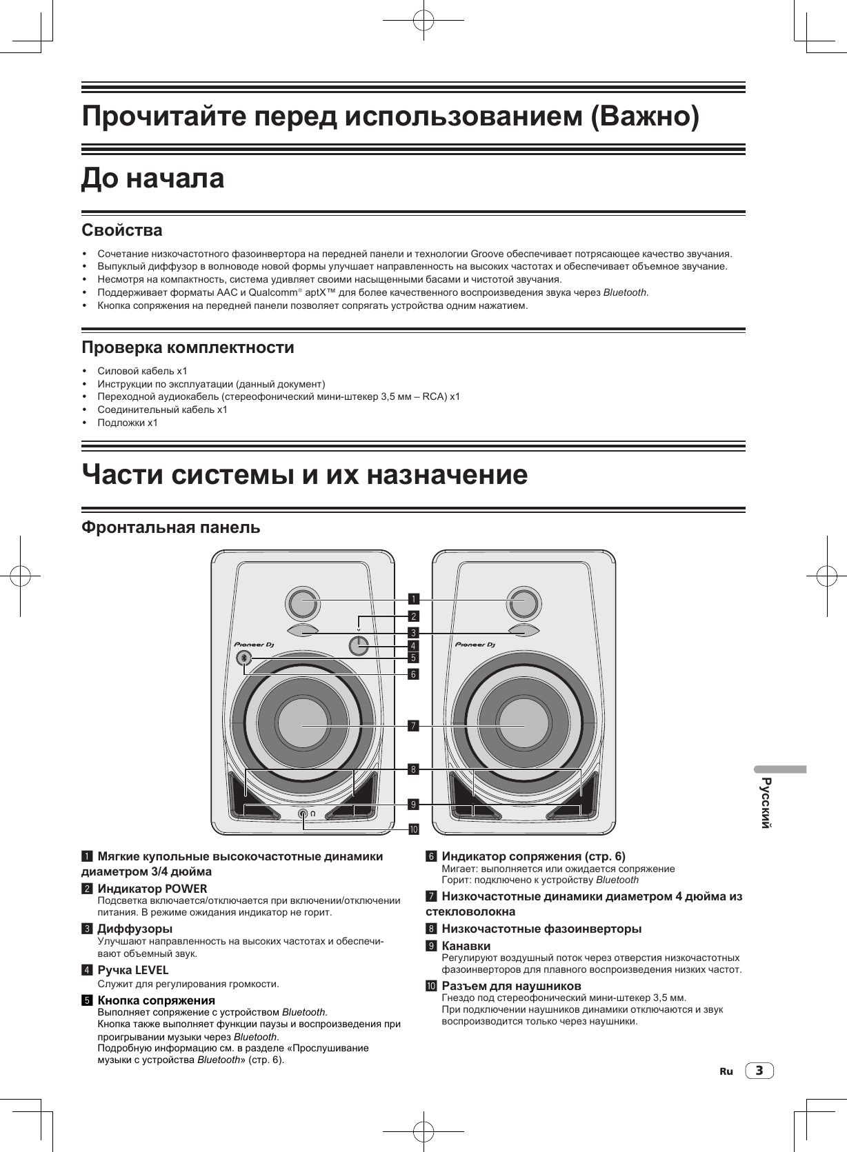 Ru 3РусскийПрочитайте перед использованием (Важно)До началаСвойства! Сочетание низкочастотного фазоинвертора на передней панели и технологии Groove обеспечивает потрясающее качество звучания.! Выпуклый диффузор в волноводе новой формы улучшает направленность на высоких частотах и обеспечивает объемное звучание.! Несмотря на компактность, система удивляет своими насыщенными басами и чистотой звучания.! Поддерживает форматы AAC и Qualcomm® aptX™ для более качественного воспроизведения звука через Bluetooth.! Кнопка сопряжения на передней панели позволяет сопрягать устройства одним нажатием.Проверка комплектности! Силовой кабель x1! Инструкции по эксплуатации (данный документ)! Переходной аудиокабель (стереофонический мини-штекер 3,5 мм – RCA) x1! Соединительный кабель x1! Подложки x1Части системы и их назначениеФронтальная панель1234789a561 Мягкие купольные высокочастотные динамики диаметром 3/4 дюйма2 Индикатор POWERПодсветка включается/отключается при включении/отключении питания. В режиме ожидания индикатор не горит.3 ДиффузорыУлучшают направленность на высоких частотах и обеспечи-вают объемный звук.4 Ручка LEVELСлужит для регулирования громкости.5 Кнопка сопряженияВыполняет сопряжение с устройством Bluetooth.Кнопка также выполняет функции паузы и воспроизведения при проигрывании музыки через Bluetooth.Подробную информацию см. в разделе «Прослушивание музыки с устройства Bluetooth» (стр. 6).6 Индикатор сопряжения (стр. 6)Мигает: выполняется или ожидается сопряжениеГорит: подключено к устройству Bluetooth 7 Низкочастотные динамики диаметром 4 дюйма из стекловолокна8 Низкочастотные фазоинверторы9 КанавкиРегулируют воздушный поток через отверстия низкочастотных фазоинверторов для плавного воспроизведения низких частот.a Разъем для наушниковГнездо под стереофонический мини-штекер 3,5 мм.При подключении наушников динамики отключаются и звук воспроизводится только через наушники.