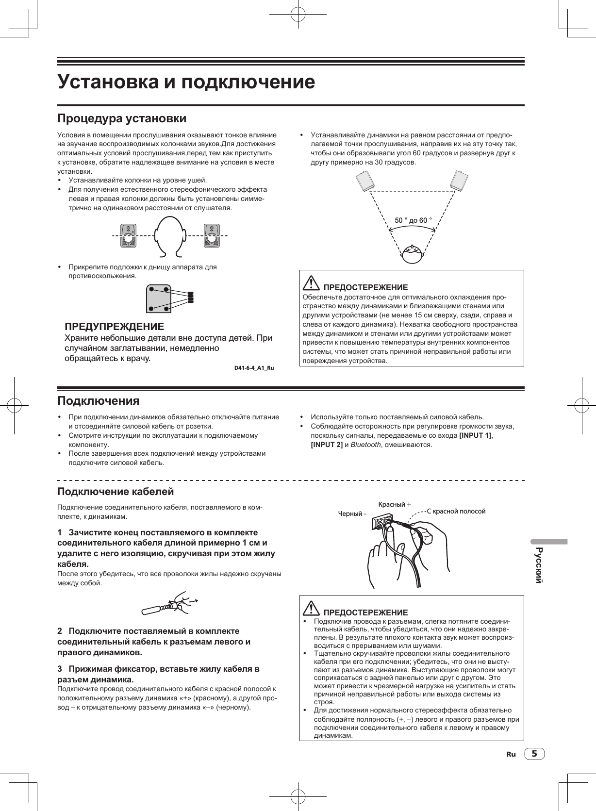 Ru 5РусскийУстановка и подключениеПроцедура установкиУсловия в помещении прослушивания оказывают тонкое влияние на звучание воспроизводимых колонками звуков.Для достижения оптимальных условий прослушивания,перед тем как приступить к установке, обратите надлежащее внимание на условия в месте установки.! Устанавливайте колонки на уровне ушей. ! Для получения естественного стереофонического эффекта левая и правая колонки должны быть установлены симме-трично на одинаковом расстоянии от слушателя.! Прикрепите подложки к днищу аппарата для противоскольжения.ПРЕДУПРЕЖДЕНИЕХраните небольшие детали вне доступа детей. При случайном заглатывании, немедленно обращайтесь к врачу.D41-6-4_A1_Ru! Устанавливайте динамики на равном расстоянии от предпо-лагаемой точки прослушивания, направив их на эту точку так, чтобы они образовывали угол 60 градусов и развернув друг к другу примерно на 30 градусов.50 ° до 60 °  ПРЕДОСТЕРЕЖЕНИЕОбеспечьте достаточное для оптимального охлаждения про-странство между динамиками и близлежащими стенами или другими устройствами (не менее 15 см сверху, сзади, справа и слева от каждого динамика). Нехватка свободного пространства между динамиком и стенами или другими устройствами может привести к повышению температуры внутренних компонентов системы, что может стать причиной неправильной работы или повреждения устройства.Подключения! При подключении динамиков обязательно отключайте питание и отсоединяйте силовой кабель от розетки.! Смотрите инструкции по эксплуатации к подключаемому компоненту.! После завершения всех подключений между устройствами подключите силовой кабель.! Используйте только поставляемый силовой кабель.! Соблюдайте осторожность при регулировке громкости звука, поскольку сигналы, передаваемые со входа [INPUT 1], [INPUT 2] и Bluetooth, смешиваются.Подключение кабелейПодключение соединительного кабеля, поставляемого в ком-плекте, к динамикам.1  Зачистите конец поставляемого в комплекте соединительного кабеля длиной примерно 1 см и удалите с него изоляцию, скручивая при этом жилу кабеля.После этого убедитесь, что все проволоки жилы надежно скручены между собой.2  Подключите поставляемый в комплекте соединительный кабель к разъемам левого и правого динамиков.3  Прижимая фиксатор, вставьте жилу кабеля в разъем динамика.Подключите провод соединительного кабеля с красной полосой к положительному разъему динамика «+» (красному), а другой про-вод – к отрицательному разъему динамика «–» (черному).Красный +Черный ‒С красной полосой  ПРЕДОСТЕРЕЖЕНИЕ! Подключив провода к разъемам, слегка потяните соедини-тельный кабель, чтобы убедиться, что они надежно закре-плены. В результате плохого контакта звук может воспроиз-водиться с прерыванием или шумами.! Тщательно скручивайте проволоки жилы соединительного кабеля при его подключении; убедитесь, что они не высту-пают из разъемов динамика. Выступающие проволоки могут соприкасаться с задней панелью или друг с другом. Это может привести к чрезмерной нагрузке на усилитель и стать причиной неправильной работы или выхода системы из строя.! Для достижения нормального стереоэффекта обязательно соблюдайте полярность (+, –) левого и правого разъемов при подключении соединительного кабеля к левому и правому динамикам.