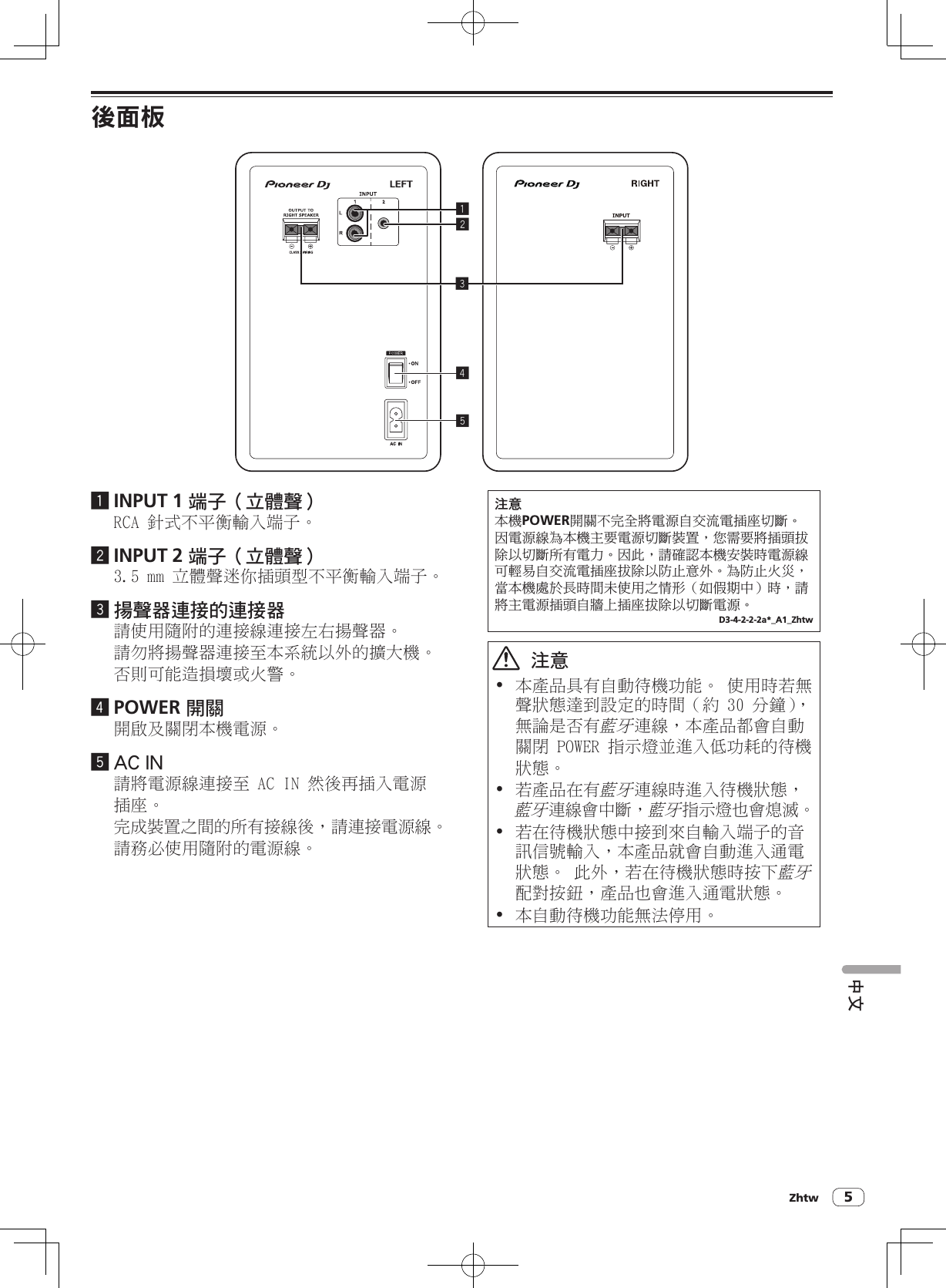 Zhtw 5中文後面板245131 INPUT 1 端子（立體聲）RCA 針式不平衡輸入端子。2 INPUT 2 端子（立體聲）3.5 mm 立體聲迷你插頭型不平衡輸入端子。3 揚聲器連接的連接器請使用隨附的連接線連接左右揚聲器。請勿將揚聲器連接至本系統以外的擴大機。否則可能造損壞或火警。4 POWER 開關開啟及關閉本機電源。5 AC IN請將電源線連接至 AC IN 然後再插入電源插座。完成裝置之間的所有接線後，請連接電源線。請務必使用隨附的電源線。ݨཏҐᐡPOWER໡ᜱϛ׈ӓ஡ႬྜՍһࢻႬඩ৵ϹᘟȄӱႬྜጤ࣐Ґᐡл्ႬྜϹᘟ၇ဋȂ்ሰ्஡ඩᓟܧଷпϹᘟܛԥႬΩȄӱԫȂ፝ጃᇰҐᐡԋ၇ਣႬྜጤѠሇܿՍһࢻႬඩ৵ܧଷп٪ЦཏѵȄ࣐٪ЦЭدȂ࿌Ґᐡ೏ܼߞਣ໣ґٻңϟ௒םȞԄ୆෉ϜȟਣȂ፝஡лႬྜඩᓟՍᕔαඩ৵ܧଷпϹᘟႬྜȄD3-4-2-2-2a*_A1_Zhtw  注意! 本產品具有自動待機功能。 使用時若無聲狀態達到設定的時間（約 30 分鐘），無論是否有藍牙連線，本產品都會自動關閉 POWER 指示燈並進入低功耗的待機狀態。! 若產品在有藍牙連線時進入待機狀態，藍牙連線會中斷，藍牙指示燈也會熄滅。! 若在待機狀態中接到來自輸入端子的音訊信號輸入，本產品就會自動進入通電狀態。 此外，若在待機狀態時按下藍牙配對按鈕，產品也會進入通電狀態。! 本自動待機功能無法停用。