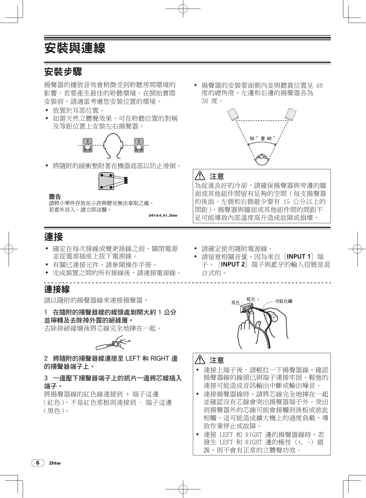 Zhtw6安裝與連線安裝步驟揚聲器的播放音效會稍微受到聆聽房間環境的影響。若要產生最佳的聆聽環境，在開始實際安裝前，請適當考慮您安裝位置的環境。! 放置於耳部位置。! 如需天然立體聲效果，可在聆聽位置的對稱及等距位置上安裝左右揚聲器。! 將隨附的緩衝墊附著在機器底部以防止滑倒。ឍ֚፝஡ϊႮӈԇܺӶϊࡇᇅᔊڌณݳ਍ڦϟ೏Ȅसཏѵ֎ΤȂ፝Ҵ֊ଛᚃȄD41-6-4_A1_Zhtw! 揚聲器的安裝要面朝內並與聽賞位置呈 60 度的總角度，左邊和右邊的揚聲器各為 30 度。61!ʶՎ!71!ʶ  注意為促進良好的冷卻，請確保揚聲器與旁邊的牆面或其他組件間留有足夠的空間（每支揚聲器的後面、左側和右側最少要有 15 公分以上的間距）。揚聲器與牆面或其他組件間的間距不足可能導致內部溫度高升造成故障或損壞。連接! 確定在每次接線或變更接線之前，關閉電源並從電源插座上拔下電源線。! 有關已連接元件，請參閱操作手冊。! 完成裝置之間的所有接線後，請連接電源線。! 請確定使用隨附電源線。! 請留意相關音量，因為來自 [INPUT 1] 端子、 [INPUT 2] 端子與藍牙的輸入信號是混合式的。連接線請以隨附的揚聲器線來連接揚聲器。1  在隨附的揚聲器線的線頭處剝開大約 1 公分並擰轉及去除掉外露的絕緣層。去除掉絕緣層後將芯線完全地擰在一起。2  將隨附的揚聲器線連接至 LEFT 和 RIGHT 邊的揚聲器端子上。3  一邊壓下揚聲器端子上的抓片一邊將芯線插入端子。將揚聲器線的紅色線連接到 + 端子這邊（紅色），不是紅色那根則連接到 - 端子這邊（黑色）。紅๾!,फ๾!. ቂ紅๾線  注意! 連接上端子後，請輕拉一下揚聲器線，確認揚聲器線的線頭已與端子連接牢固。鬆弛的連接可能造成音訊輸出中斷或輸出噪音。! 連接揚聲器線時，請將芯線完全地擰在一起並確認沒有芯線會突出揚聲器端子外。突出到揚聲器外的芯線可能會接觸到後板或彼此相觸。這可能造成擴大機上的過度負載，導致作業停止或故障。! 連接 LEFT 和 RIGHT 邊的揚聲器線時，若發生 LEFT 和 RIGHT 邊的極性 (+, -) 錯誤，則不會有正常的立體聲功效。