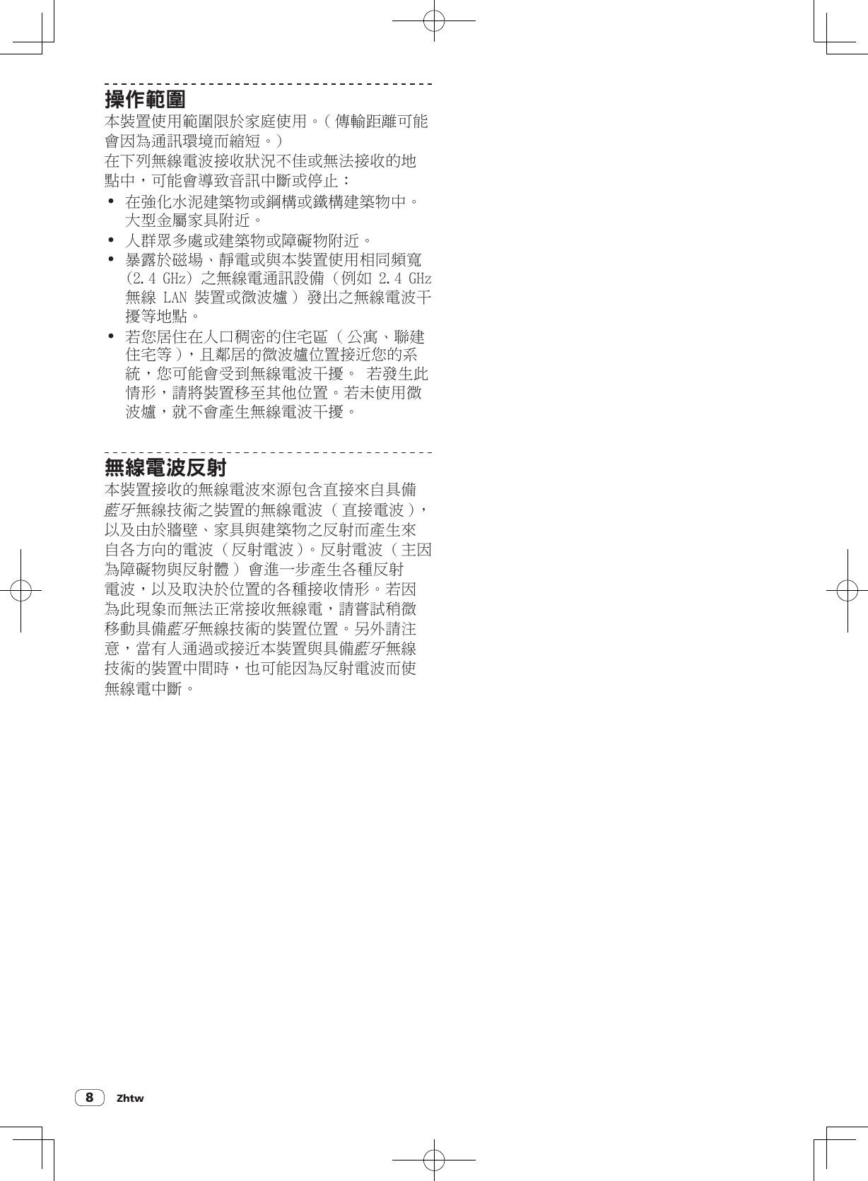 Zhtw8操作範圍本裝置使用範圍限於家庭使用。( 傳輸距離可能會因為通訊環境而縮短。)在下列無線電波接收狀況不佳或無法接收的地點中，可能會導致音訊中斷或停止：! 在強化水泥建築物或鋼構或鐵構建築物中。大型金屬家具附近。! 人群眾多處或建築物或障礙物附近。! 暴露於磁場、靜電或與本裝置使用相同頻寬 (2.4 GHz) 之無線電通訊設備 ( 例如 2.4 GHz 無線 LAN 裝置或微波爐 ) 發出之無線電波干擾等地點。! 若您居住在人口稠密的住宅區 ( 公寓、聯建住宅等 )，且鄰居的微波爐位置接近您的系統，您可能會受到無線電波干擾。 若發生此情形，請將裝置移至其他位置。若未使用微波爐，就不會產生無線電波干擾。無線電波反射本裝置接收的無線電波來源包含直接來自具備藍牙無線技術之裝置的無線電波 ( 直接電波 )，以及由於牆壁、家具與建築物之反射而產生來自各方向的電波 ( 反射電波 )。反射電波 ( 主因為障礙物與反射體 ) 會進一步產生各種反射電波，以及取決於位置的各種接收情形。若因為此現象而無法正常接收無線電，請嘗試稍微移動具備藍牙無線技術的裝置位置。另外請注意，當有人通過或接近本裝置與具備藍牙無線技術的裝置中間時，也可能因為反射電波而使無線電中斷。