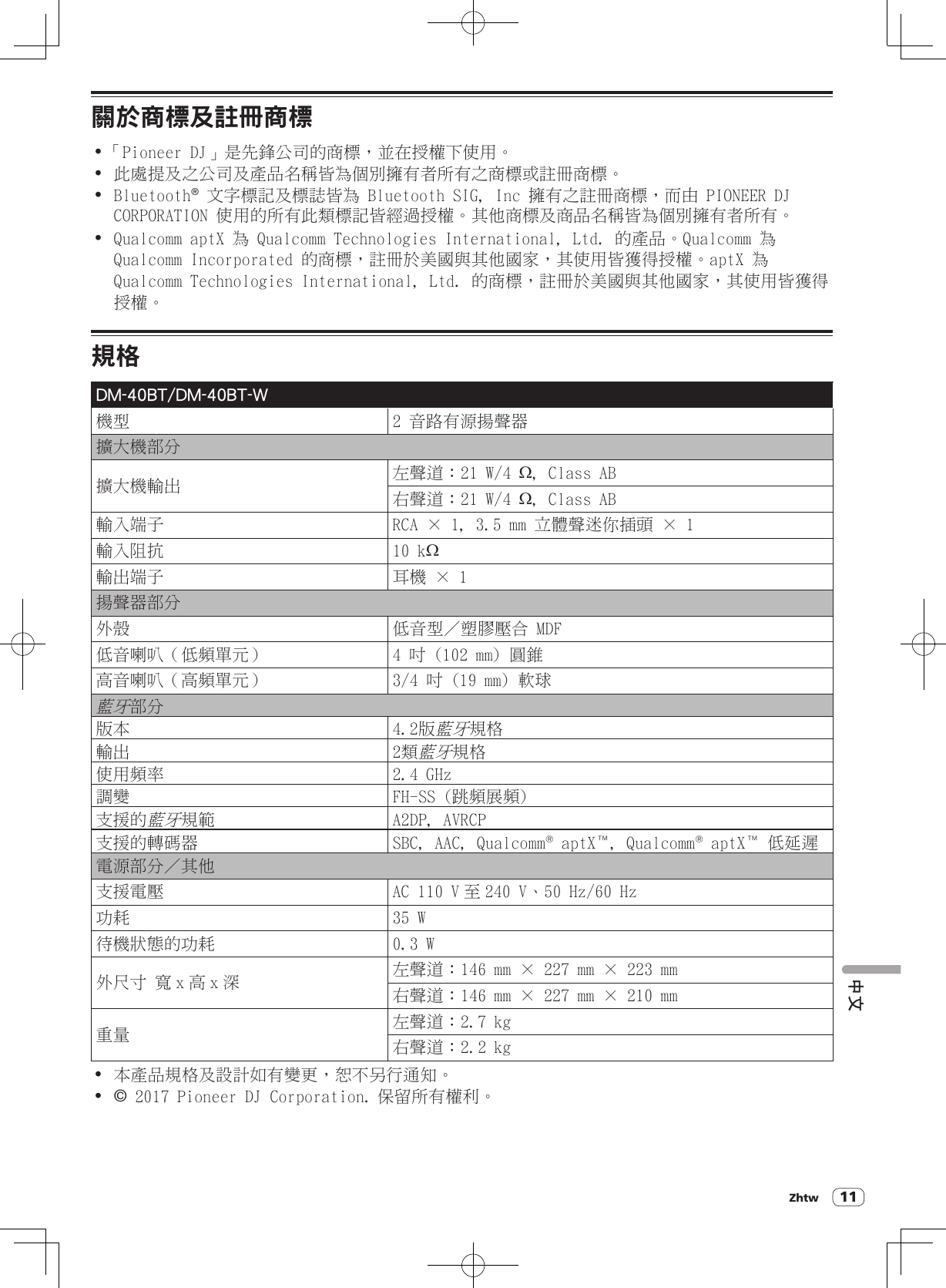 11關於商標及註冊商標!「Pioneer DJ」是先鋒公司的商標，並在授權下使用。! 此處提及之公司及產品名稱皆為個別擁有者所有之商標或註冊商標。! Bluetooth® 文字標記及標誌皆為 Bluetooth SIG, Inc 擁有之註冊商標，而由 PIONEER DJ CORPORATION 使用的所有此類標記皆經過授權。其他商標及商品名稱皆為個別擁有者所有。! Qualcomm aptX 為 Qualcomm Technologies International, Ltd. 的產品。Qualcomm 為 Qualcomm Incorporated 的商標，註冊於美國與其他國家，其使用皆獲得授權。aptX 為 Qualcomm Technologies International, Ltd. 的商標，註冊於美國與其他國家，其使用皆獲得授權。規格DM-40BT/DM-40BT-W機型 2 音路有源揚聲器擴大機部分擴大機輸出 左聲道：21 W/4 W, Class AB右聲道：21 W/4 W, Class AB輸入端子 RCA × 1, 3.5 mm 立體聲迷你插頭 × 1輸入阻抗 10 kW輸出端子 耳機 × 1揚聲器部分外殼 低音型／塑膠壓合 MDF低音喇叭（低頻單元） 4 吋 (102 mm) 圓錐高音喇叭（高頻單元） 3/4 吋 (19 mm) 軟球藍牙部分版本 4.2版藍牙規格輸出 2類藍牙規格使用頻率 2.4 GHz調變 FH-SS (跳頻展頻)支援的藍牙規範 A2DP, AVRCP支援的轉碼器 SBC, AAC, Qualcomm® aptX™, Qualcomm® aptX™ 低延遲電源部分／其他支援電壓 AC 110 V 至 240 V、50 Hz/60 Hz功耗 35 W待機狀態的功耗 0.3 W外尺寸 寬x高x深 左聲道：146 mm × 227 mm × 223 mm右聲道：146 mm × 227 mm × 210 mm重量 左聲道：2.7 kg右聲道：2.2 kg! 本產品規格及設計如有變更，恕不另行通知。! © 2017 Pioneer DJ Corporation. 保留所有權利。中文Zhtw