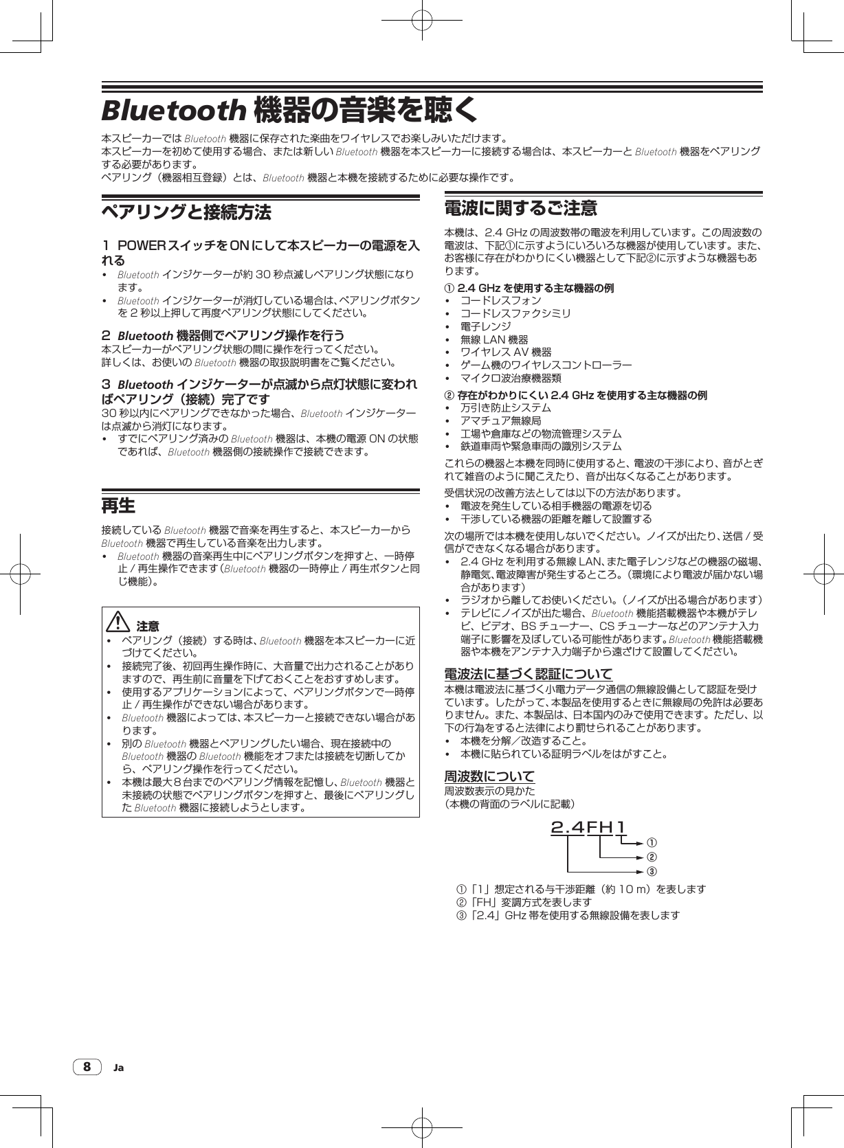 Ja8Bluetooth 機器の音楽を聴く本スピーカーでは Bluetooth 機器に保存された楽曲をワイヤレスでお楽しみいただけます。本スピーカーを初めて使用する場合、または新しい Bluetooth 機器を本スピーカーに接続する場合は、本スピーカーと Bluetooth 機器をペアリングする必要があります。ペアリング（機器相互登録）とは、Bluetooth 機器と本機を接続するために必要な操作です。ペアリングと接続方法1  POWER スイッチを ON にして本スピーカーの電源を入れる!Bluetooth インジケーターが約 30 秒点滅しペアリング状態になります。!Bluetooth インジケーターが消灯している場合は、ペアリングボタンを 2 秒以上押して再度ペアリング状態にしてください。2  Bluetooth 機器側でペアリング操作を行う本スピーカーがペアリング状態の間に操作を行ってください。詳しくは、お使いの Bluetooth 機器の取扱説明書をご覧ください。3  Bluetooth インジケーターが点滅から点灯状態に変わればペアリング（接続）完了です30 秒以内にペアリングできなかった場合、Bluetooth インジケーターは点滅から消灯になります。! すでにペアリング済みの Bluetooth 機器は、本機の電源 ON の状態であれば、Bluetooth 機器側の接続操作で接続できます。再生接続している Bluetooth 機器で音楽を再生すると、本スピーカーからBluetooth 機器で再生している音楽を出力します。!Bluetooth 機器の音楽再生中にペアリングボタンを押すと、一時停止 / 再生操作できます（Bluetooth 機器の一時停止 / 再生ボタンと同じ機能）。  注意! ペアリング（接続）する時は、Bluetooth 機器を本スピーカーに近づけてください。! 接続完了後、初回再生操作時に、大音量で出力されることがありますので、再生前に音量を下げておくことをおすすめします。! 使用するアプリケーションによって、ペアリングボタンで一時停止 / 再生操作ができない場合があります。!Bluetooth 機器によっては、本スピーカーと接続できない場合があります。! 別の Bluetooth 機器とペアリングしたい場合、現在接続中のBluetooth 機器の Bluetooth 機能をオフまたは接続を切断してから、ペアリング操作を行ってください。! 本機は最大８台までのペアリング情報を記憶し、Bluetooth 機器と未接続の状態でペアリングボタンを押すと、最後にペアリングしたBluetooth 機器に接続しようとします。電波に関するご注意本機は、2.4GHz の周波数帯の電波を利用しています。この周波数の電波は、下記①に示すようにいろいろな機器が使用しています。また、お客様に存在がわかりにくい機器として下記②に示すような機器もあります。① 2.4 GHz を使用する主な機器の例! コードレスフォン! コードレスファクシミリ! 電子レンジ! 無線 LAN 機器! ワイヤレス AV 機器! ゲーム機のワイヤレスコントローラー! マイクロ波治療機器類② 存在がわかりにくい 2.4 GHz を使用する主な機器の例! 万引き防止システム! アマチュア無線局! 工場や倉庫などの物流管理システム! 鉄道車両や緊急車両の識別システムこれらの機器と本機を同時に使用すると、電波の干渉により、音がとぎれて雑音のように聞こえたり、音が出なくなることがあります。受信状況の改善方法としては以下の方法があります。! 電波を発生している相手機器の電源を切る! 干渉している機器の距離を離して設置する次の場所では本機を使用しないでください。ノイズが出たり、送信 / 受信ができなくなる場合があります。! 2.4GHz を利用する無線 LAN、また電子レンジなどの機器の磁場、静電気、電波障害が発生するところ。（環境により電波が届かない場合があります）! ラジオから離してお使いください。（ノイズが出る場合があります）! テレビにノイズが出た場合、Bluetooth 機能搭載機器や本機がテレビ、ビデオ、BS チューナー、CS チューナーなどのアンテナ入力端子に影響を及ぼしている可能性があります。Bluetooth 機能搭載機器や本機をアンテナ入力端子から遠ざけて設置してください。電波法に基づく認証について本機は電波法に基づく小電力データ通信の無線設備として認証を受けています。したがって、本製品を使用するときに無線局の免許は必要ありません。また、本製品は、日本国内のみで使用できます。ただし、以下の行為をすると法律により罰せられることがあります。! 本機を分解／改造すること。! 本機に貼られている証明ラベルをはがすこと。周波数について周波数表示の見かた（本機の背面のラベルに記載）2.4FH1①②③①「1」想定される与干渉距離（約 10m）を表します②「FH」変調方式を表します③「2.4」GHz 帯を使用する無線設備を表します